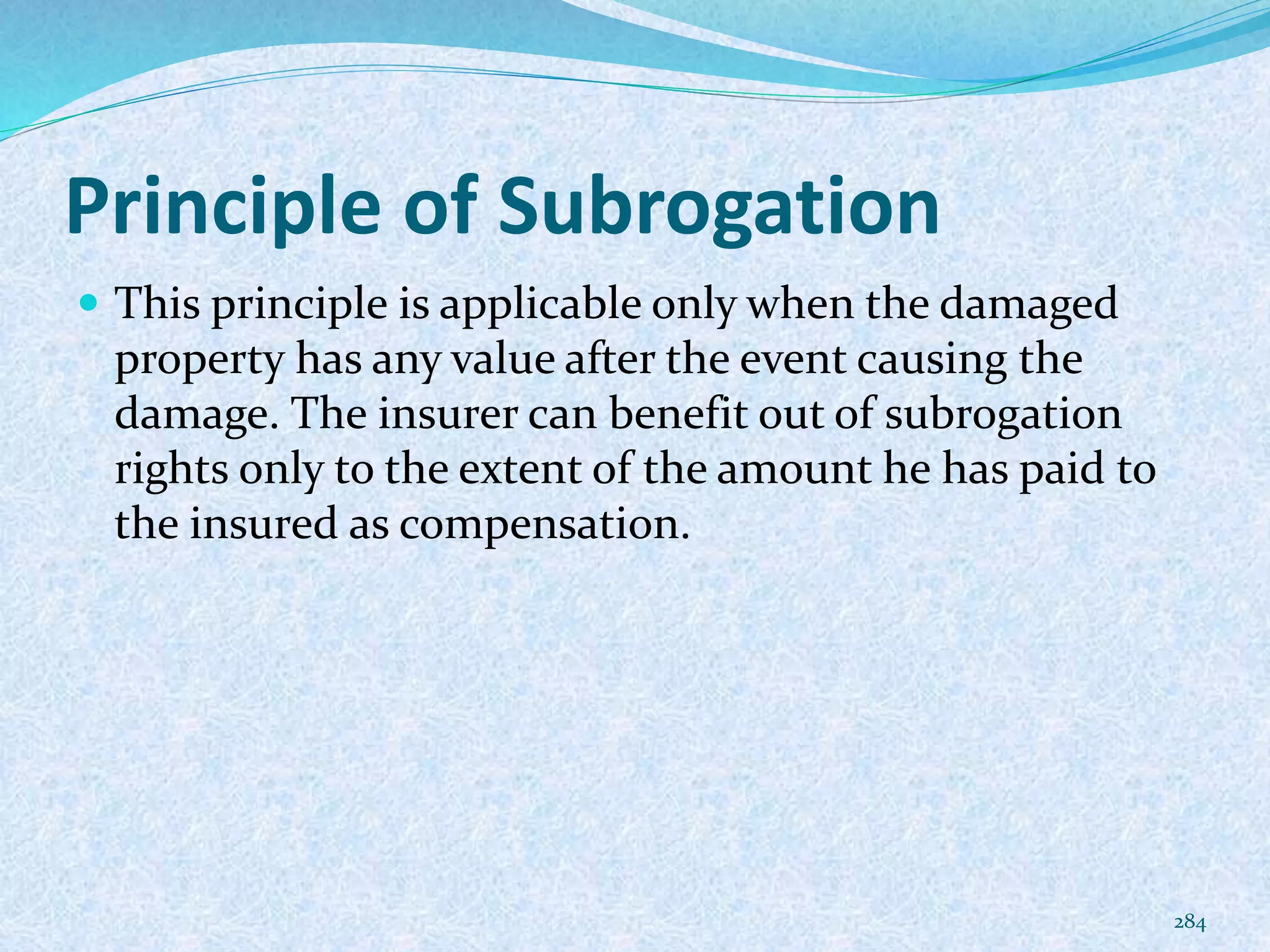 Principle of Subrogation
 This principle is applicable only when the damaged
property has any value after the event causing the
damage. The insurer can benefit out of subrogation
rights only to the extent of the amount he has paid to
the insured as compensation.
284
 