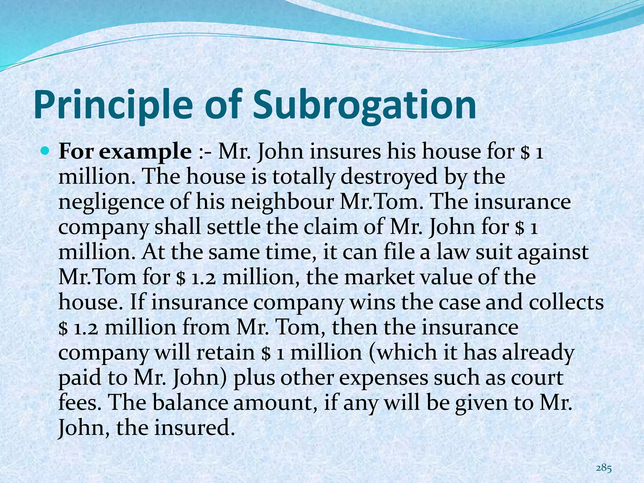 Principle of Subrogation
 For example :- Mr. John insures his house for $ 1
million. The house is totally destroyed by the
negligence of his neighbour Mr.Tom. The insurance
company shall settle the claim of Mr. John for $ 1
million. At the same time, it can file a law suit against
Mr.Tom for $ 1.2 million, the market value of the
house. If insurance company wins the case and collects
$ 1.2 million from Mr. Tom, then the insurance
company will retain $ 1 million (which it has already
paid to Mr. John) plus other expenses such as court
fees. The balance amount, if any will be given to Mr.
John, the insured.
285
 