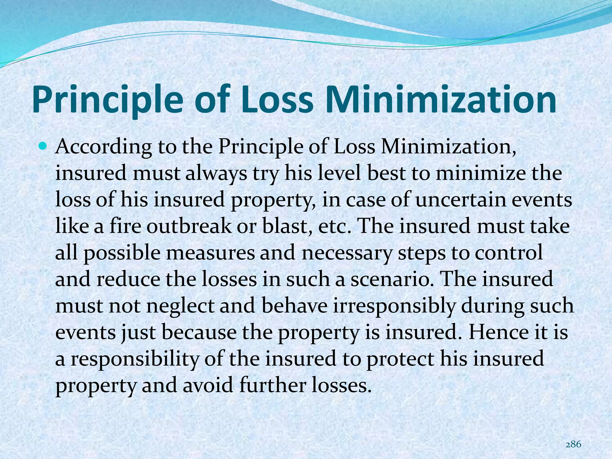 Principle of Loss Minimization
 According to the Principle of Loss Minimization,
insured must always try his level best to minimize the
loss of his insured property, in case of uncertain events
like a fire outbreak or blast, etc. The insured must take
all possible measures and necessary steps to control
and reduce the losses in such a scenario. The insured
must not neglect and behave irresponsibly during such
events just because the property is insured. Hence it is
a responsibility of the insured to protect his insured
property and avoid further losses.
286
 