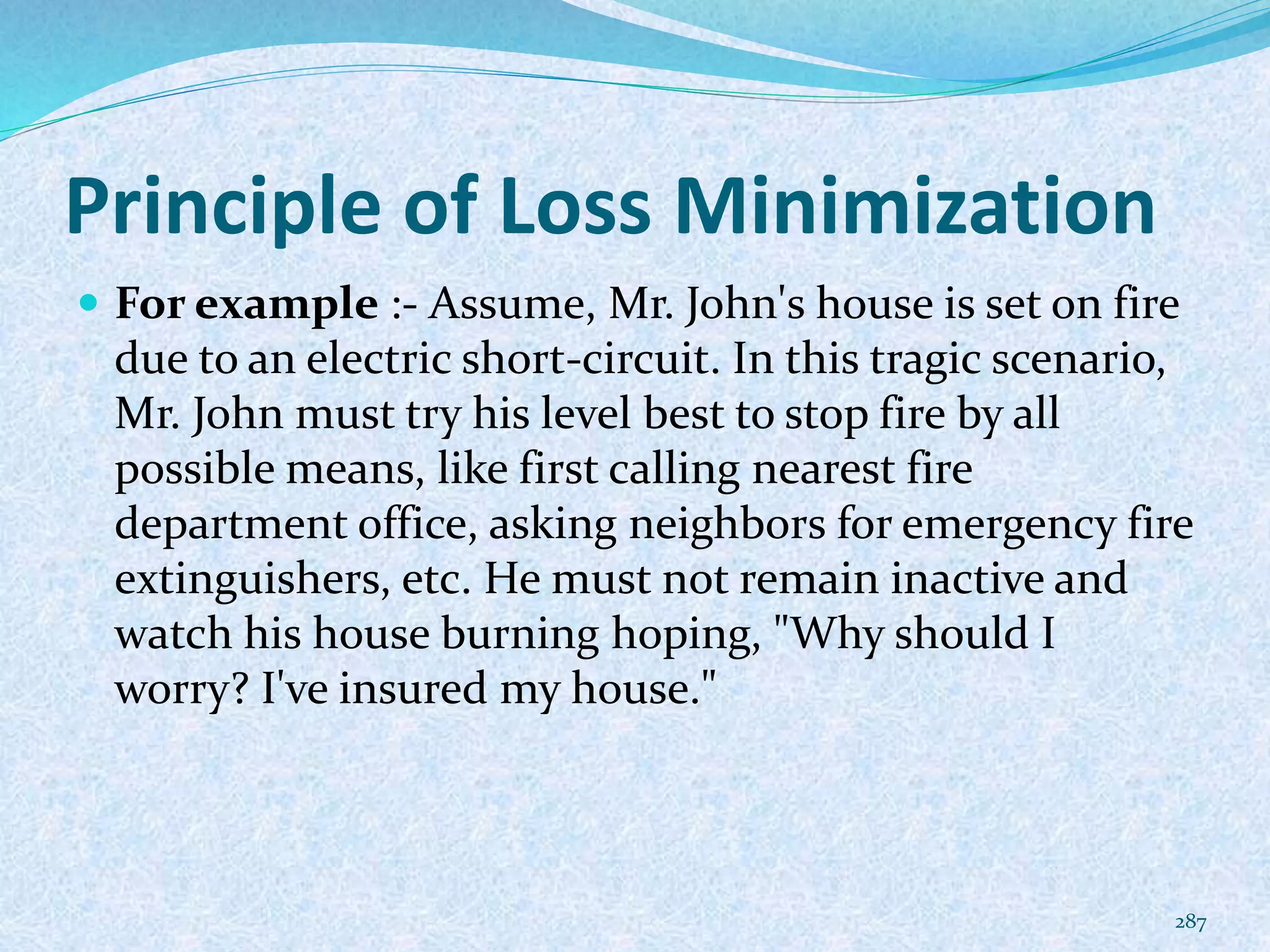 Principle of Loss Minimization
 For example :- Assume, Mr. John's house is set on fire
due to an electric short-circuit. In this tragic scenario,
Mr. John must try his level best to stop fire by all
possible means, like first calling nearest fire
department office, asking neighbors for emergency fire
extinguishers, etc. He must not remain inactive and
watch his house burning hoping, "Why should I
worry? I've insured my house."
287
 