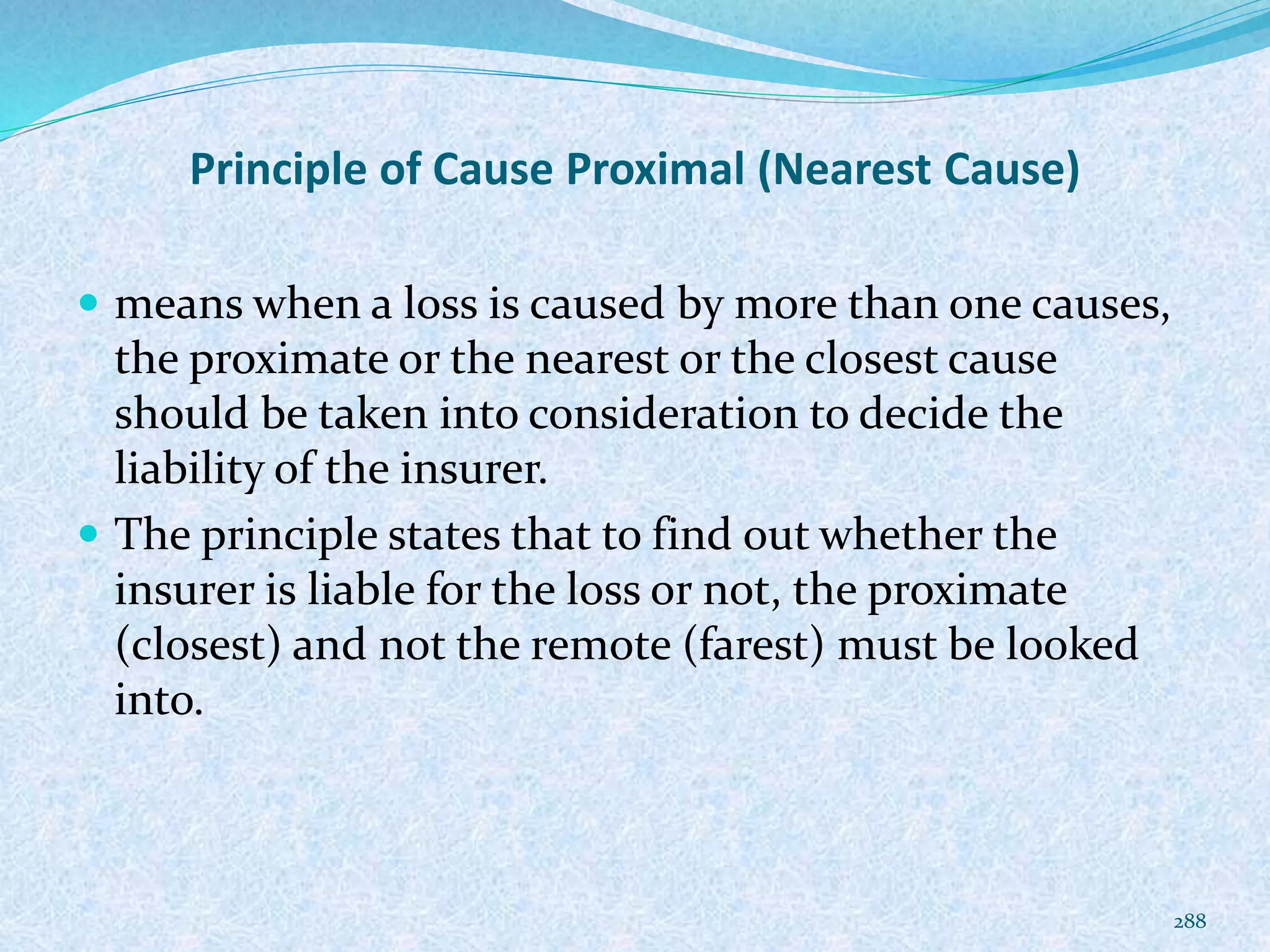 Principle of Cause Proximal (Nearest Cause)
 means when a loss is caused by more than one causes,
the proximate or the nearest or the closest cause
should be taken into consideration to decide the
liability of the insurer.
 The principle states that to find out whether the
insurer is liable for the loss or not, the proximate
(closest) and not the remote (farest) must be looked
into.
288
 