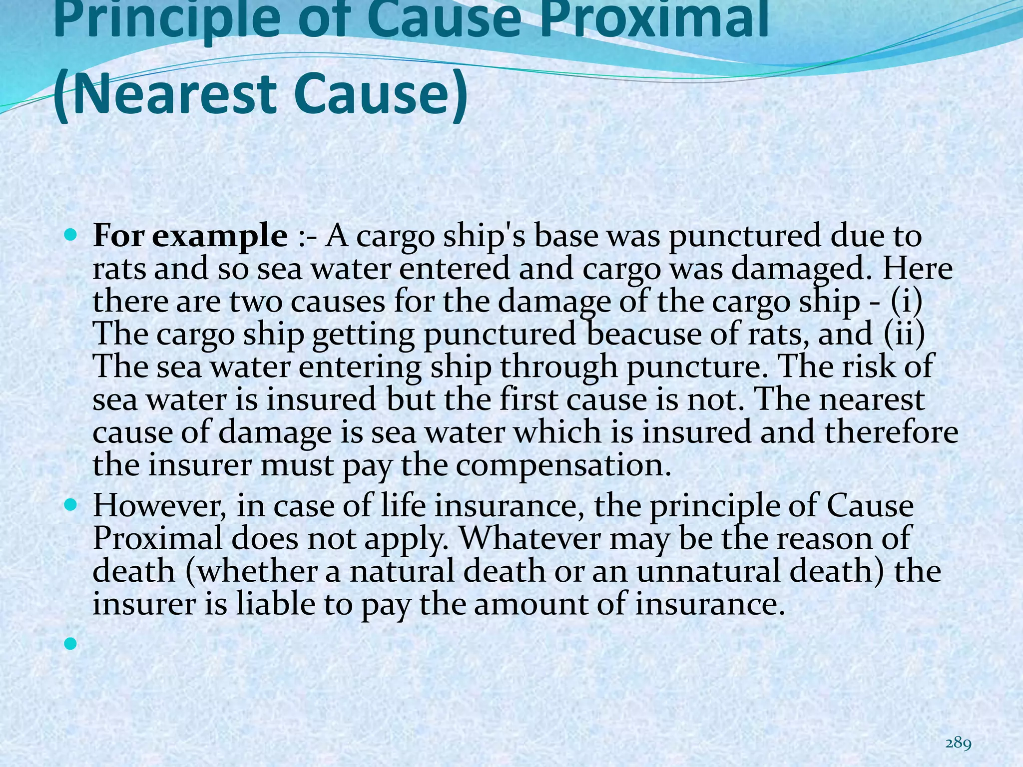 Principle of Cause Proximal
(Nearest Cause)
 For example :- A cargo ship's base was punctured due to
rats and so sea water entered and cargo was damaged. Here
there are two causes for the damage of the cargo ship - (i)
The cargo ship getting punctured beacuse of rats, and (ii)
The sea water entering ship through puncture. The risk of
sea water is insured but the first cause is not. The nearest
cause of damage is sea water which is insured and therefore
the insurer must pay the compensation.
 However, in case of life insurance, the principle of Cause
Proximal does not apply. Whatever may be the reason of
death (whether a natural death or an unnatural death) the
insurer is liable to pay the amount of insurance.

289
 