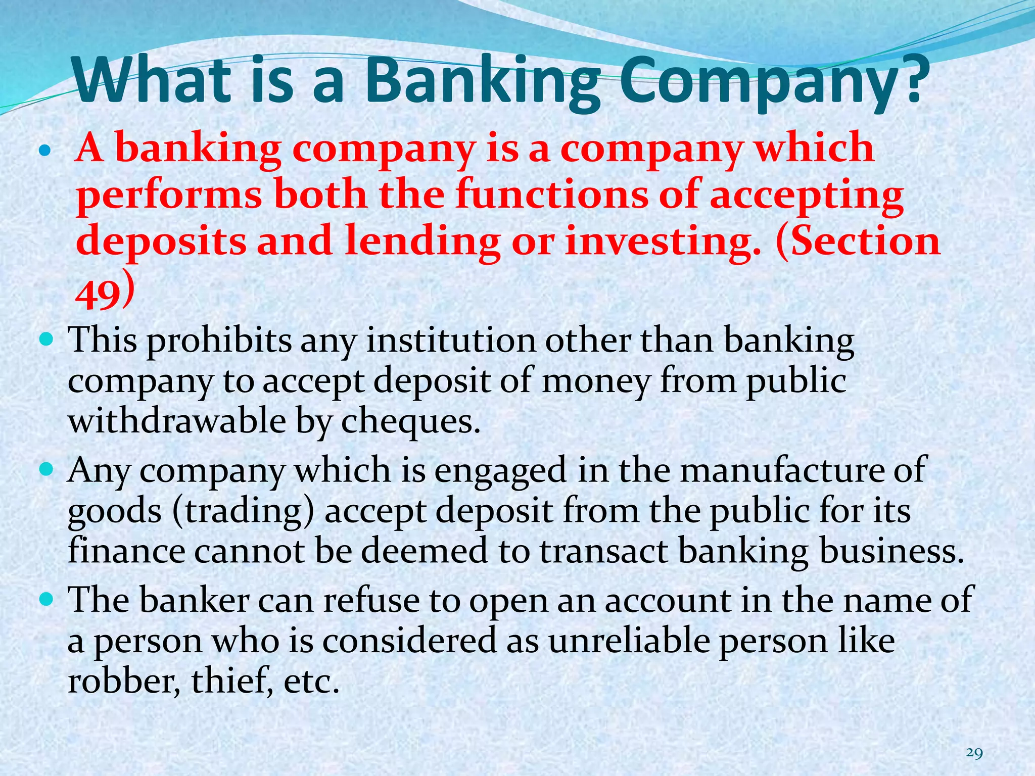 What is a Banking Company?
 A banking company is a company which
performs both the functions of accepting
deposits and lending or investing. (Section
49)
 This prohibits any institution other than banking
company to accept deposit of money from public
withdrawable by cheques.
 Any company which is engaged in the manufacture of
goods (trading) accept deposit from the public for its
finance cannot be deemed to transact banking business.
 The banker can refuse to open an account in the name of
a person who is considered as unreliable person like
robber, thief, etc.
29
 