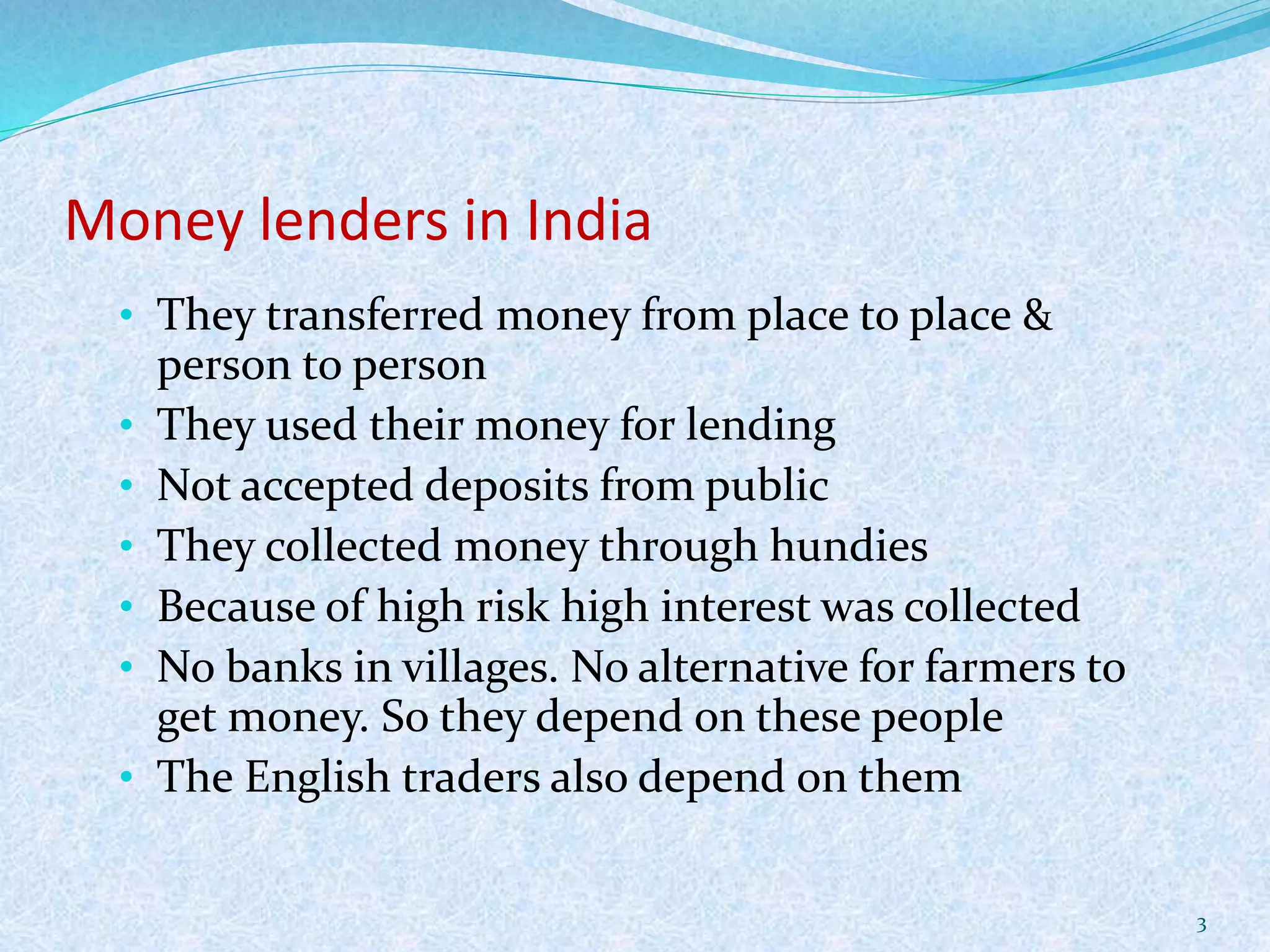Money lenders in India
• They transferred money from place to place &
person to person
• They used their money for lending
• Not accepted deposits from public
• They collected money through hundies
• Because of high risk high interest was collected
• No banks in villages. No alternative for farmers to
get money. So they depend on these people
• The English traders also depend on them
3
 