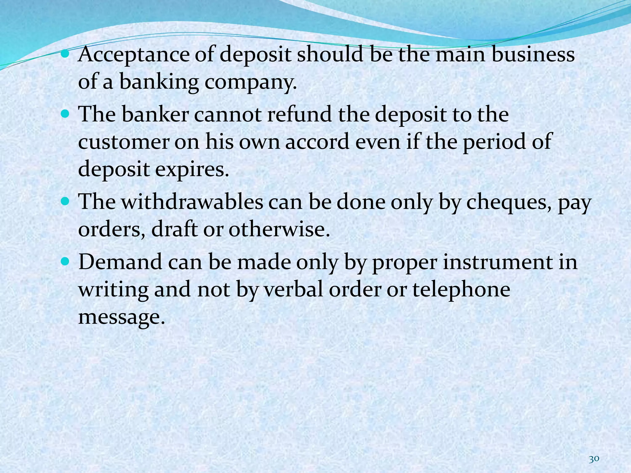  Acceptance of deposit should be the main business
of a banking company.
 The banker cannot refund the deposit to the
customer on his own accord even if the period of
deposit expires.
 The withdrawables can be done only by cheques, pay
orders, draft or otherwise.
 Demand can be made only by proper instrument in
writing and not by verbal order or telephone
message.
30
 