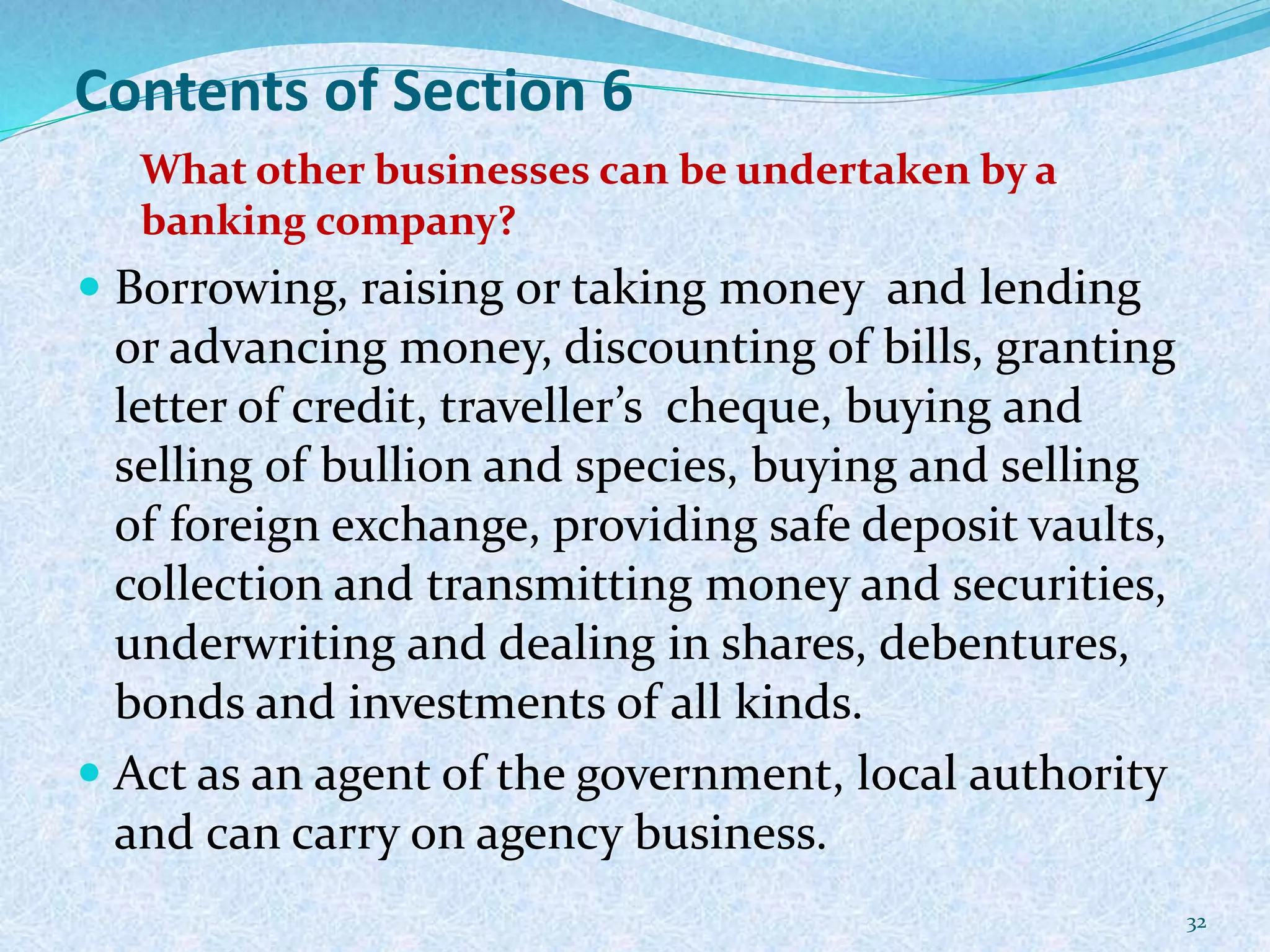 Contents of Section 6
What other businesses can be undertaken by a
banking company?
 Borrowing, raising or taking money and lending
or advancing money, discounting of bills, granting
letter of credit, traveller’s cheque, buying and
selling of bullion and species, buying and selling
of foreign exchange, providing safe deposit vaults,
collection and transmitting money and securities,
underwriting and dealing in shares, debentures,
bonds and investments of all kinds.
 Act as an agent of the government, local authority
and can carry on agency business.
32
 