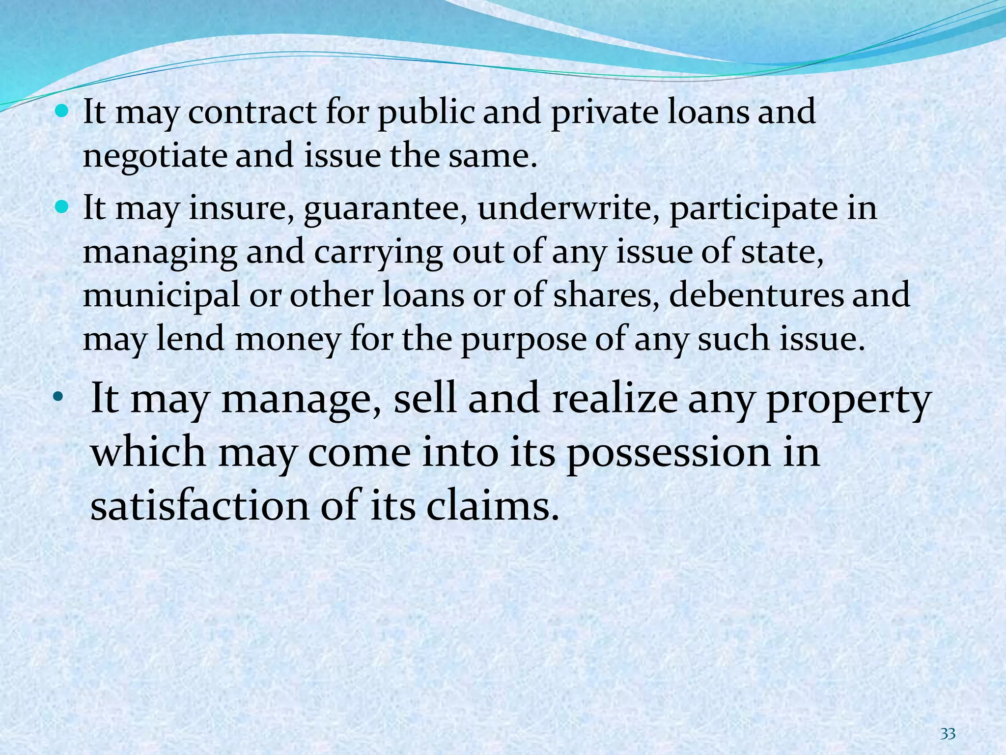  It may contract for public and private loans and
negotiate and issue the same.
 It may insure, guarantee, underwrite, participate in
managing and carrying out of any issue of state,
municipal or other loans or of shares, debentures and
may lend money for the purpose of any such issue.
• It may manage, sell and realize any property
which may come into its possession in
satisfaction of its claims.
33
 