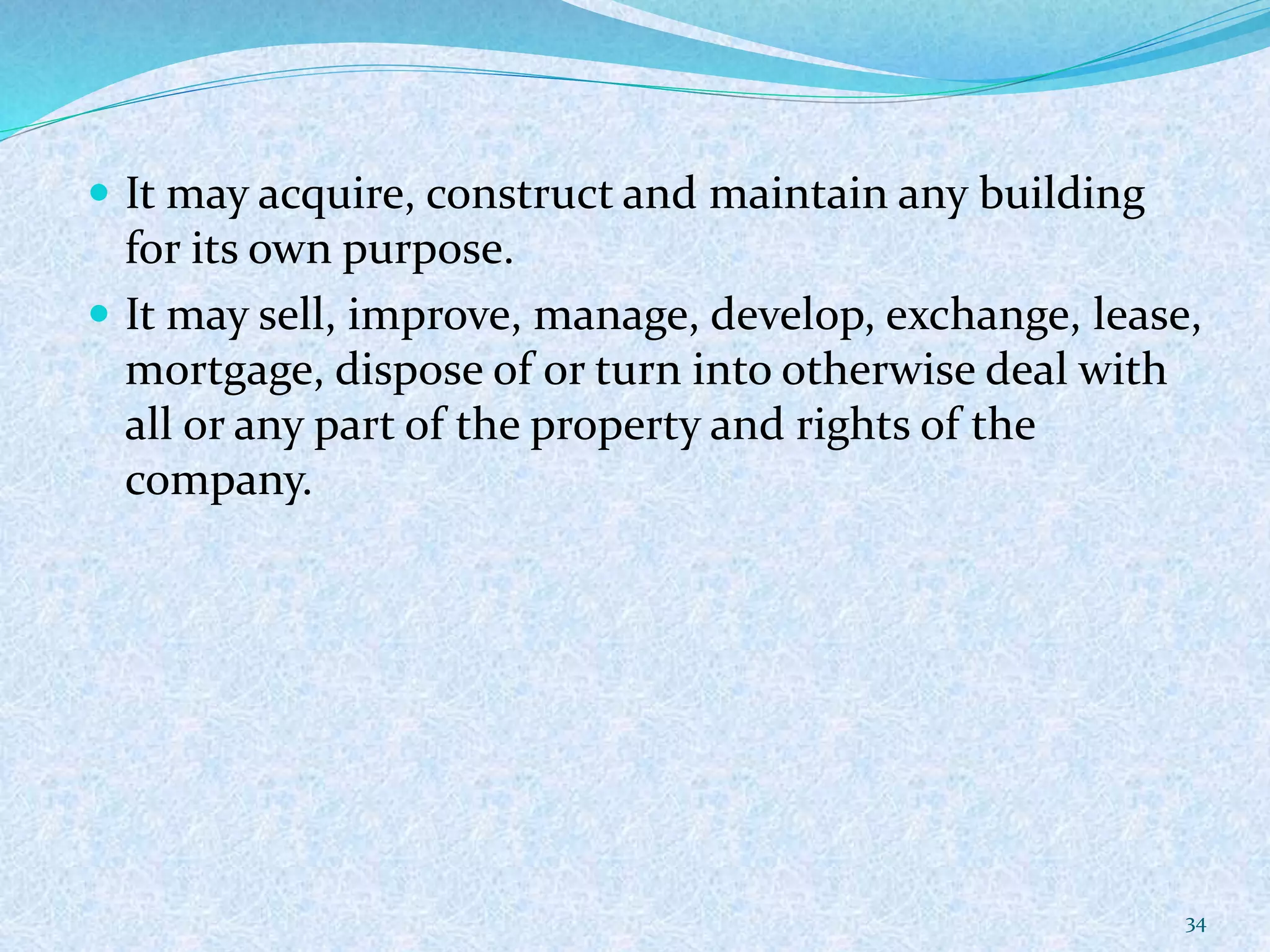  It may acquire, construct and maintain any building
for its own purpose.
 It may sell, improve, manage, develop, exchange, lease,
mortgage, dispose of or turn into otherwise deal with
all or any part of the property and rights of the
company.
34
 