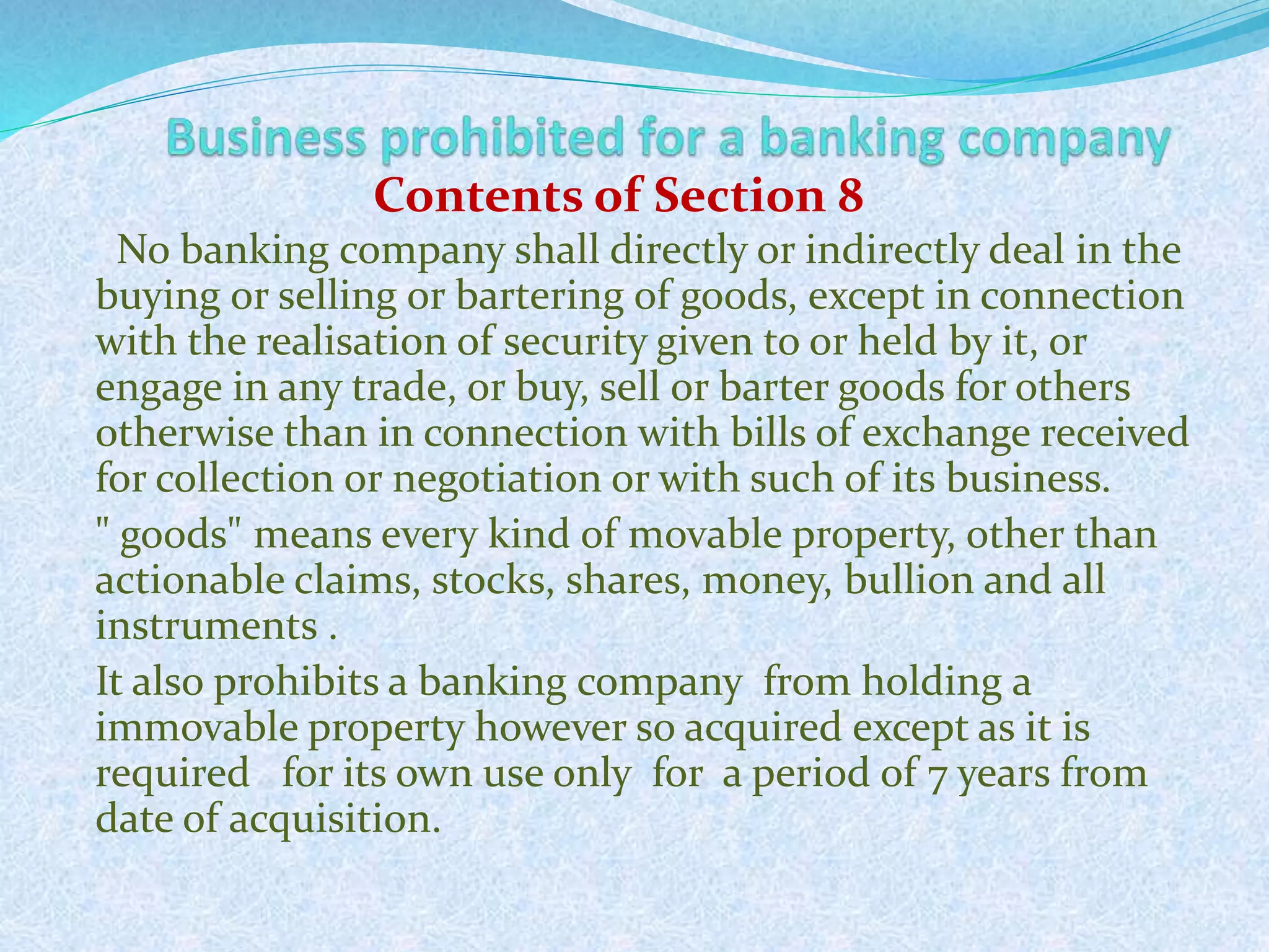 No banking company shall directly or indirectly deal in the
buying or selling or bartering of goods, except in connection
with the realisation of security given to or held by it, or
engage in any trade, or buy, sell or barter goods for others
otherwise than in connection with bills of exchange received
for collection or negotiation or with such of its business.
" goods" means every kind of movable property, other than
actionable claims, stocks, shares, money, bullion and all
instruments .
It also prohibits a banking company from holding a
immovable property however so acquired except as it is
required for its own use only for a period of 7 years from
date of acquisition.
35
Contents of Section 8
 