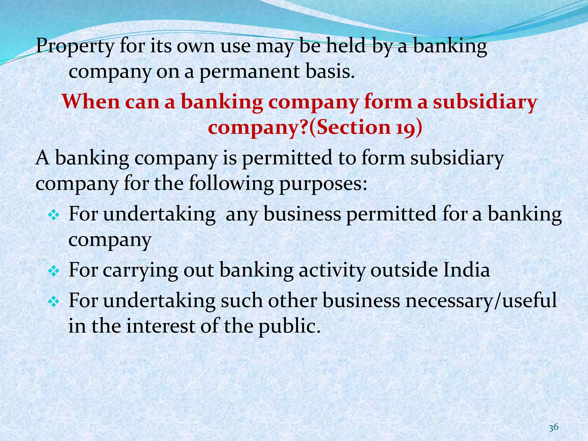 Property for its own use may be held by a banking
company on a permanent basis.
When can a banking company form a subsidiary
company?(Section 19)
A banking company is permitted to form subsidiary
company for the following purposes:
 For undertaking any business permitted for a banking
company
 For carrying out banking activity outside India
 For undertaking such other business necessary/useful
in the interest of the public.
36
 
