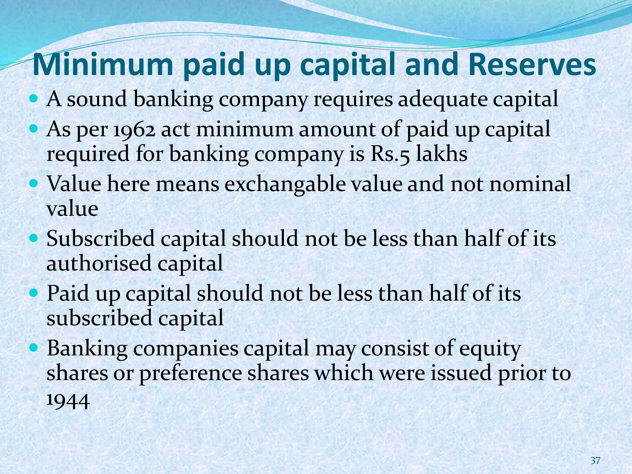 Minimum paid up capital and Reserves
 A sound banking company requires adequate capital
 As per 1962 act minimum amount of paid up capital
required for banking company is Rs.5 lakhs
 Value here means exchangable value and not nominal
value
 Subscribed capital should not be less than half of its
authorised capital
 Paid up capital should not be less than half of its
subscribed capital
 Banking companies capital may consist of equity
shares or preference shares which were issued prior to
1944
37
 