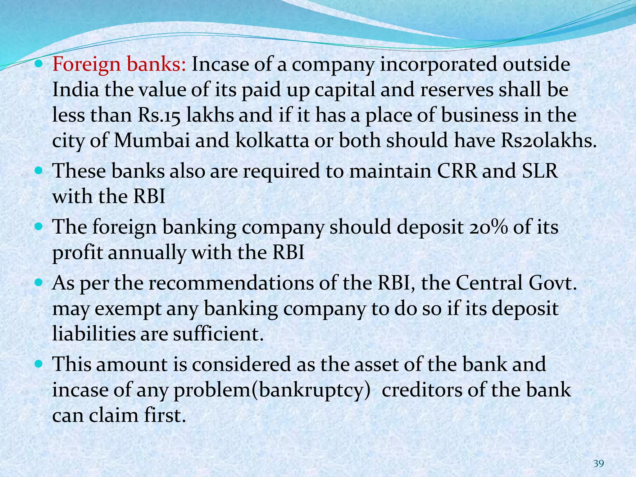  Foreign banks: Incase of a company incorporated outside
India the value of its paid up capital and reserves shall be
less than Rs.15 lakhs and if it has a place of business in the
city of Mumbai and kolkatta or both should have Rs20lakhs.
 These banks also are required to maintain CRR and SLR
with the RBI
 The foreign banking company should deposit 20% of its
profit annually with the RBI
 As per the recommendations of the RBI, the Central Govt.
may exempt any banking company to do so if its deposit
liabilities are sufficient.
 This amount is considered as the asset of the bank and
incase of any problem(bankruptcy) creditors of the bank
can claim first.
39
 