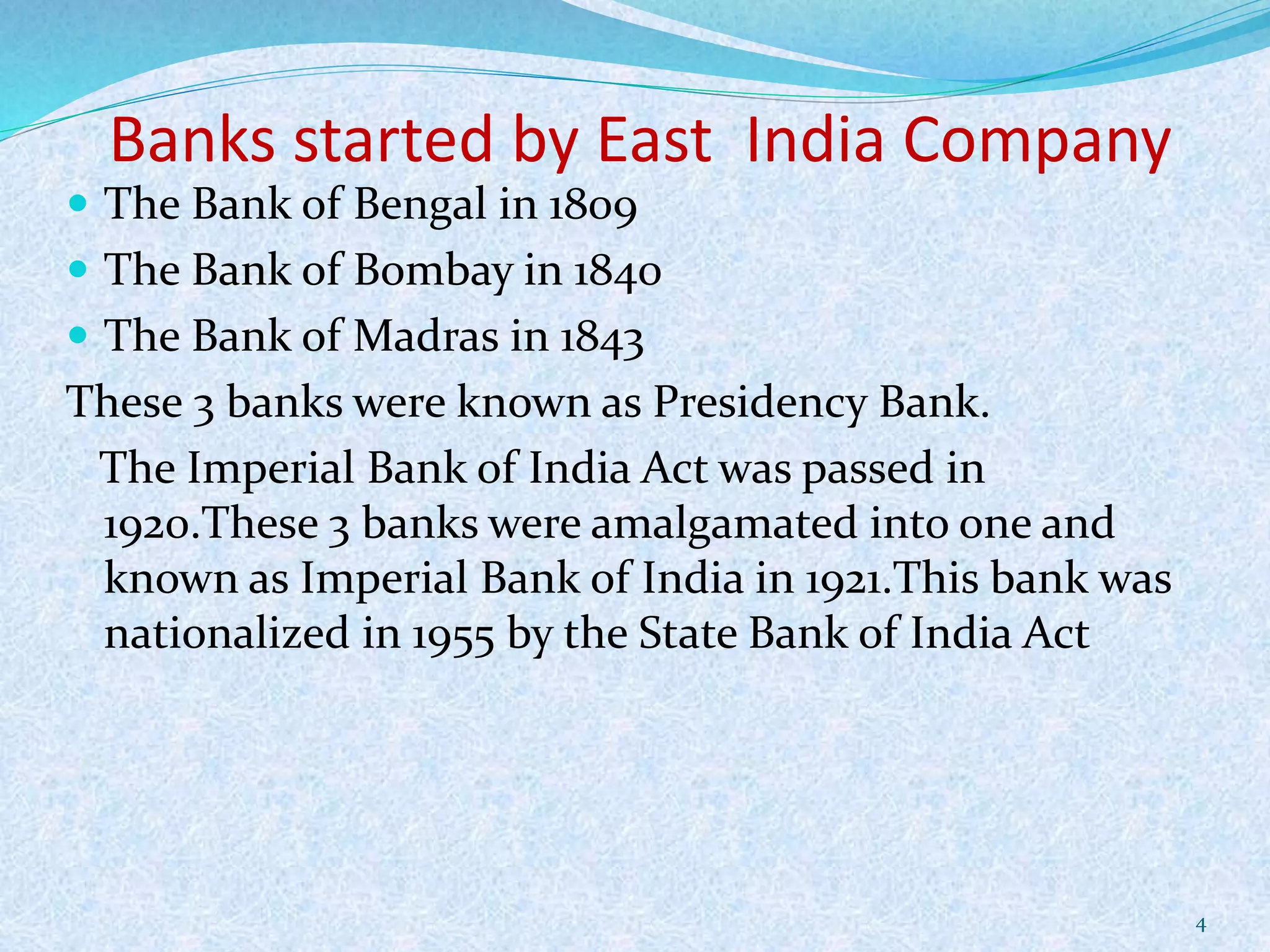 Banks started by East India Company
 The Bank of Bengal in 1809
 The Bank of Bombay in 1840
 The Bank of Madras in 1843
These 3 banks were known as Presidency Bank.
The Imperial Bank of India Act was passed in
1920.These 3 banks were amalgamated into one and
known as Imperial Bank of India in 1921.This bank was
nationalized in 1955 by the State Bank of India Act
4
 