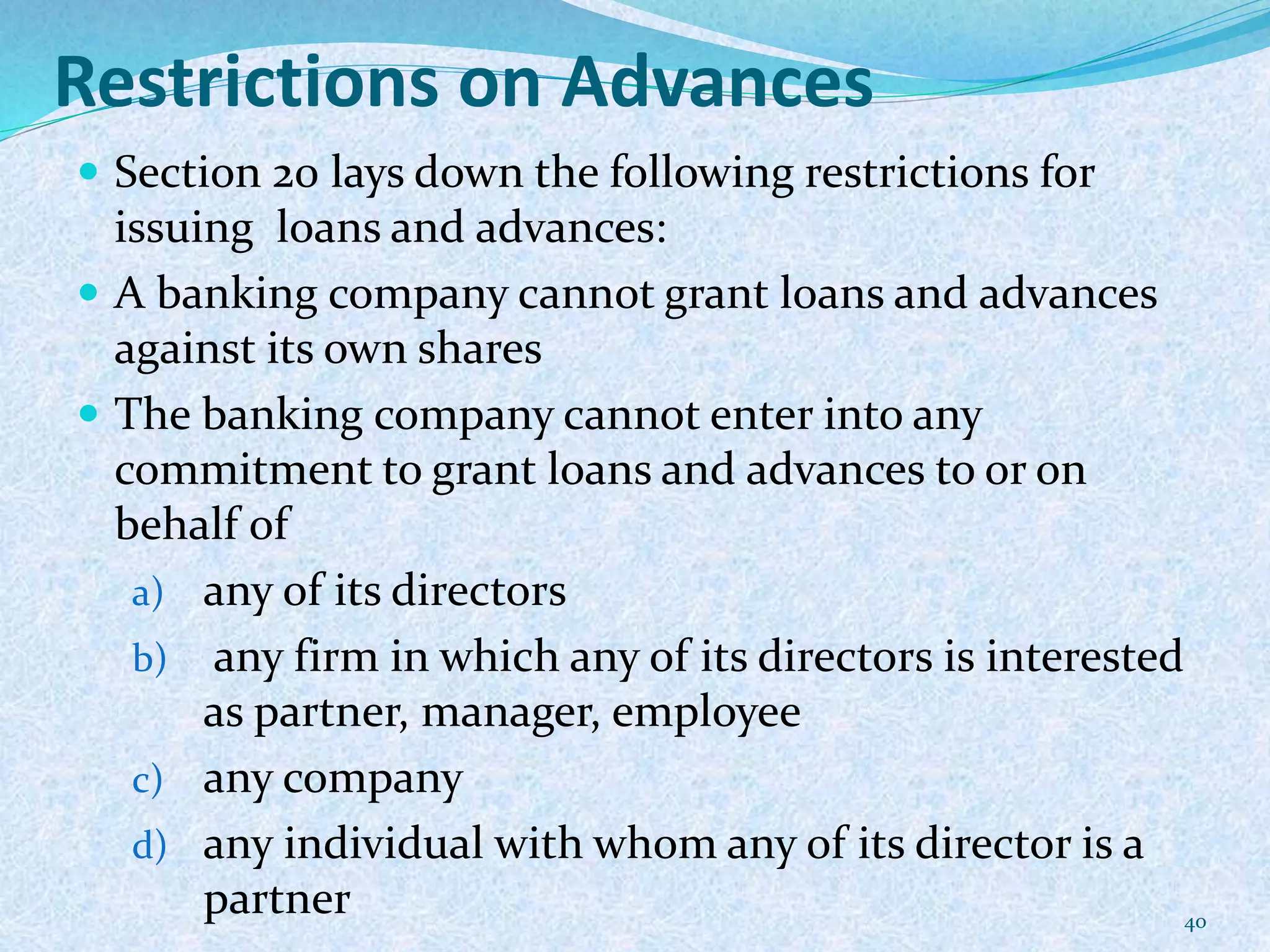 Restrictions on Advances
 Section 20 lays down the following restrictions for
issuing loans and advances:
 A banking company cannot grant loans and advances
against its own shares
 The banking company cannot enter into any
commitment to grant loans and advances to or on
behalf of
a) any of its directors
b) any firm in which any of its directors is interested
as partner, manager, employee
c) any company
d) any individual with whom any of its director is a
partner 40
 