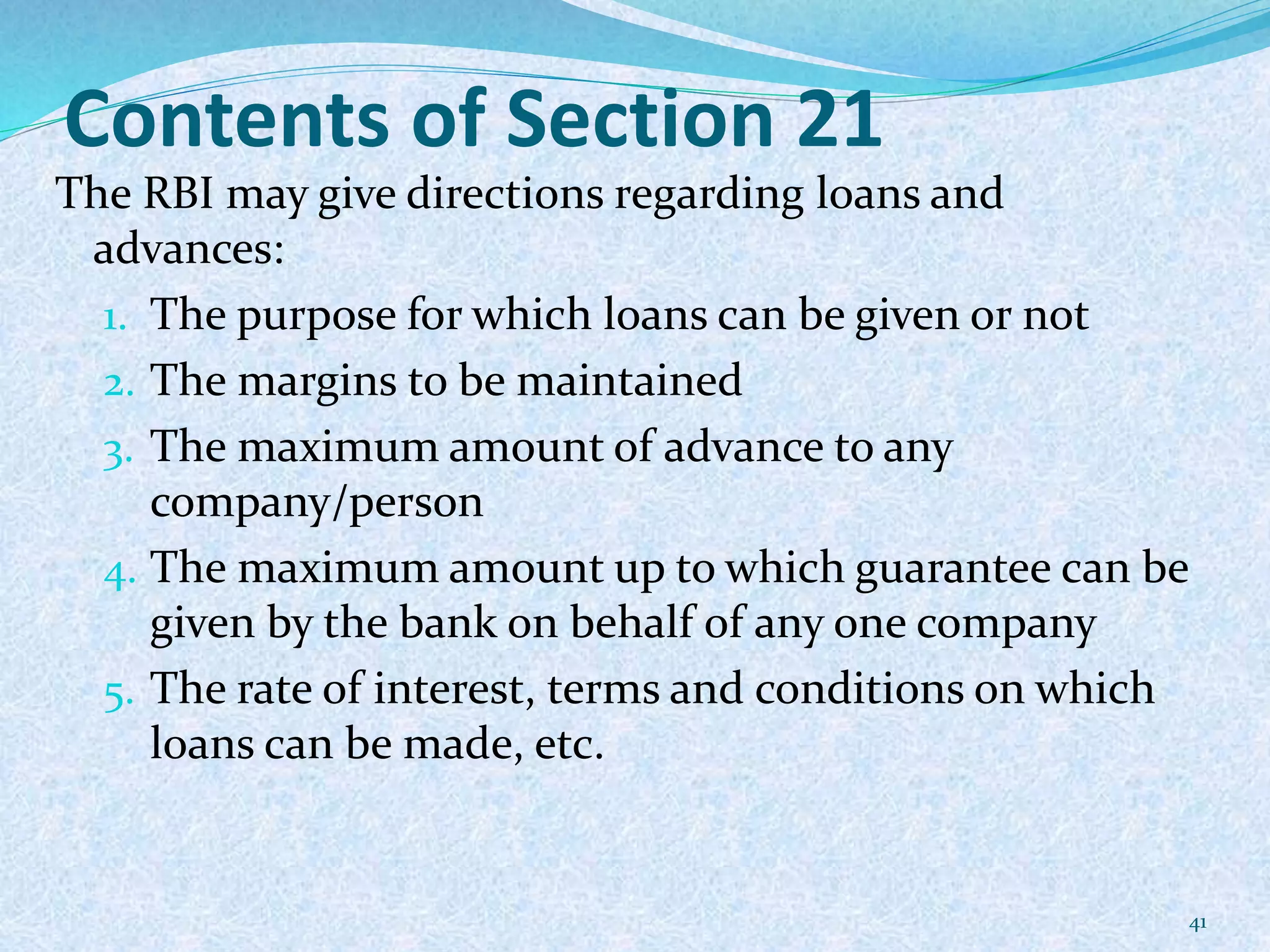 Contents of Section 21
The RBI may give directions regarding loans and
advances:
1. The purpose for which loans can be given or not
2. The margins to be maintained
3. The maximum amount of advance to any
company/person
4. The maximum amount up to which guarantee can be
given by the bank on behalf of any one company
5. The rate of interest, terms and conditions on which
loans can be made, etc.
41
 