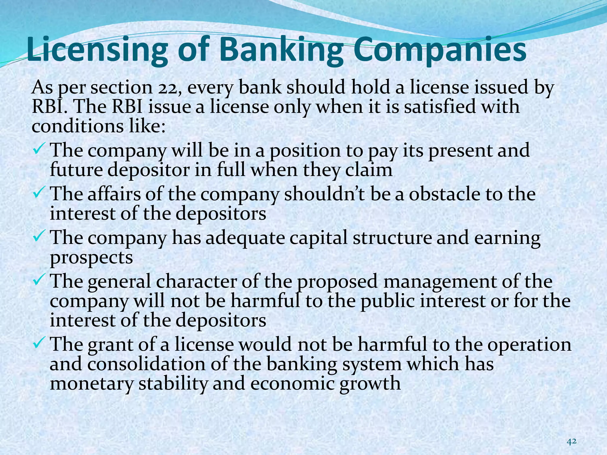 Licensing of Banking Companies
As per section 22, every bank should hold a license issued by
RBI. The RBI issue a license only when it is satisfied with
conditions like:
 The company will be in a position to pay its present and
future depositor in full when they claim
 The affairs of the company shouldn’t be a obstacle to the
interest of the depositors
 The company has adequate capital structure and earning
prospects
 The general character of the proposed management of the
company will not be harmful to the public interest or for the
interest of the depositors
 The grant of a license would not be harmful to the operation
and consolidation of the banking system which has
monetary stability and economic growth
42
 