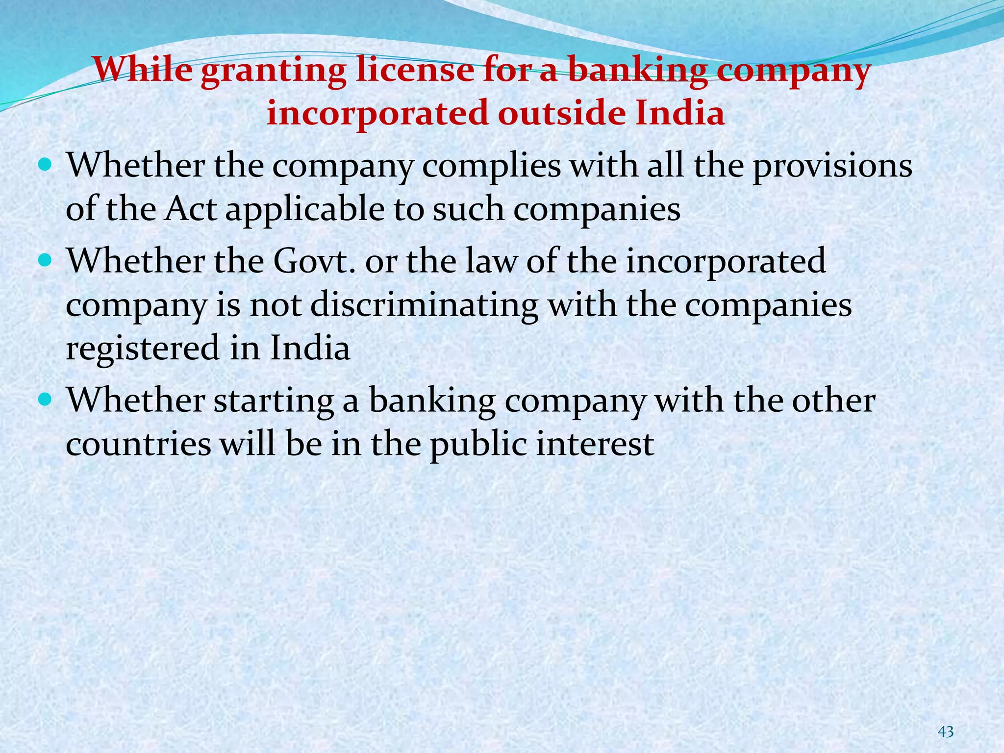 While granting license for a banking company
incorporated outside India
 Whether the company complies with all the provisions
of the Act applicable to such companies
 Whether the Govt. or the law of the incorporated
company is not discriminating with the companies
registered in India
 Whether starting a banking company with the other
countries will be in the public interest
43
 