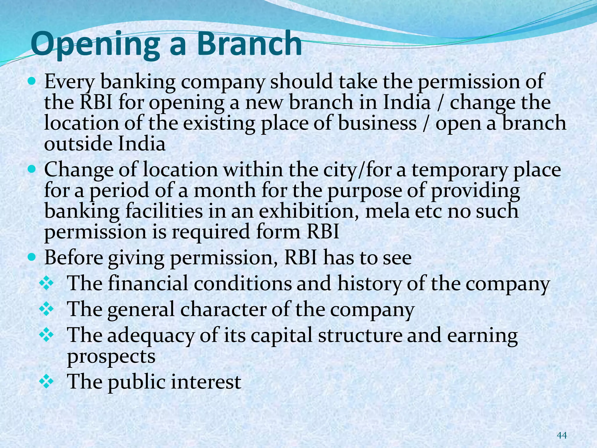 Opening a Branch
 Every banking company should take the permission of
the RBI for opening a new branch in India / change the
location of the existing place of business / open a branch
outside India
 Change of location within the city/for a temporary place
for a period of a month for the purpose of providing
banking facilities in an exhibition, mela etc no such
permission is required form RBI
 Before giving permission, RBI has to see
 The financial conditions and history of the company
 The general character of the company
 The adequacy of its capital structure and earning
prospects
 The public interest
44
 