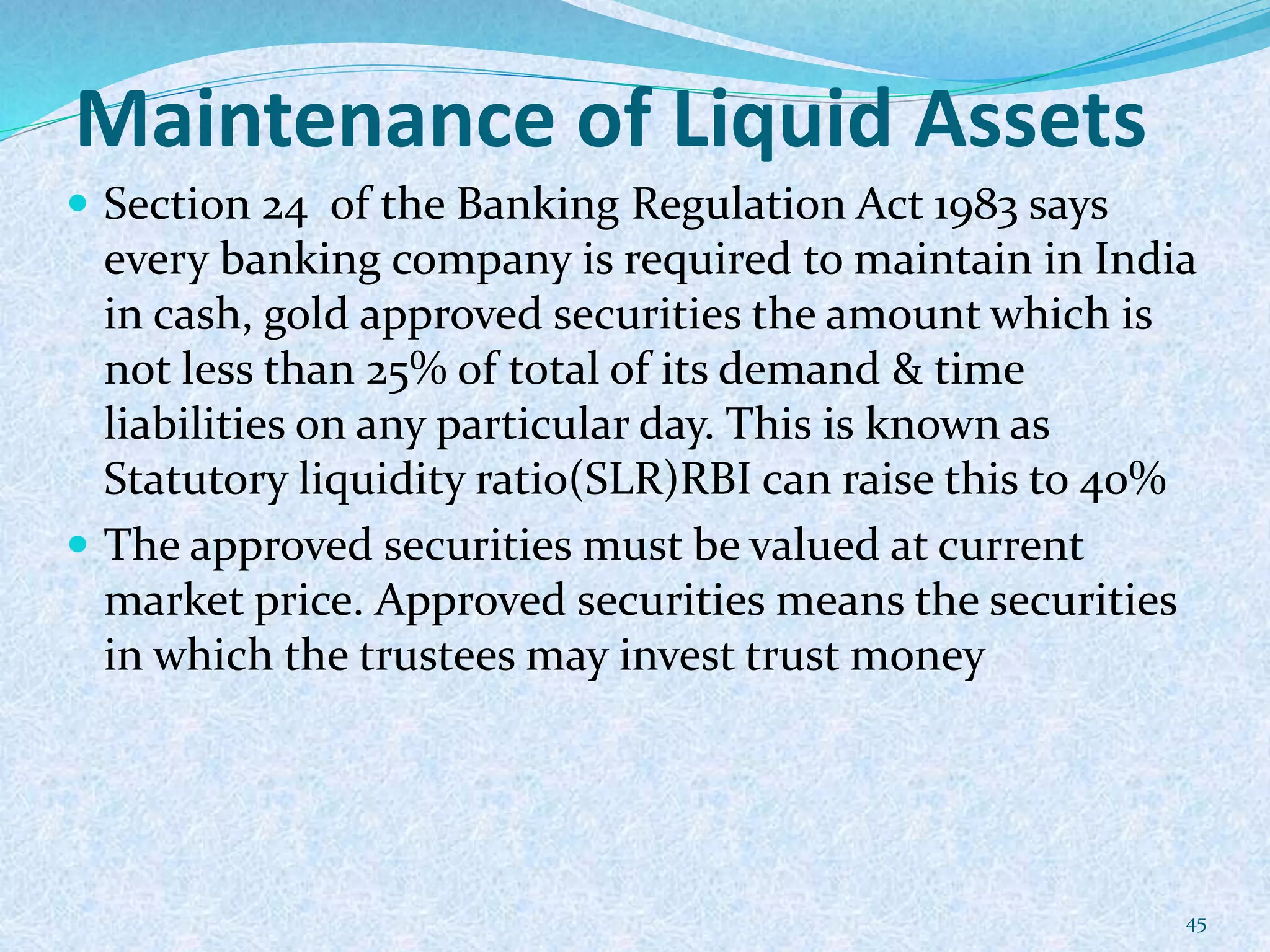 Maintenance of Liquid Assets
 Section 24 of the Banking Regulation Act 1983 says
every banking company is required to maintain in India
in cash, gold approved securities the amount which is
not less than 25% of total of its demand & time
liabilities on any particular day. This is known as
Statutory liquidity ratio(SLR)RBI can raise this to 40%
 The approved securities must be valued at current
market price. Approved securities means the securities
in which the trustees may invest trust money
45
 