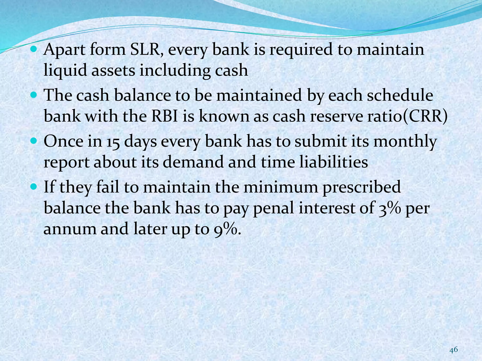  Apart form SLR, every bank is required to maintain
liquid assets including cash
 The cash balance to be maintained by each schedule
bank with the RBI is known as cash reserve ratio(CRR)
 Once in 15 days every bank has to submit its monthly
report about its demand and time liabilities
 If they fail to maintain the minimum prescribed
balance the bank has to pay penal interest of 3% per
annum and later up to 9%.
46
 
