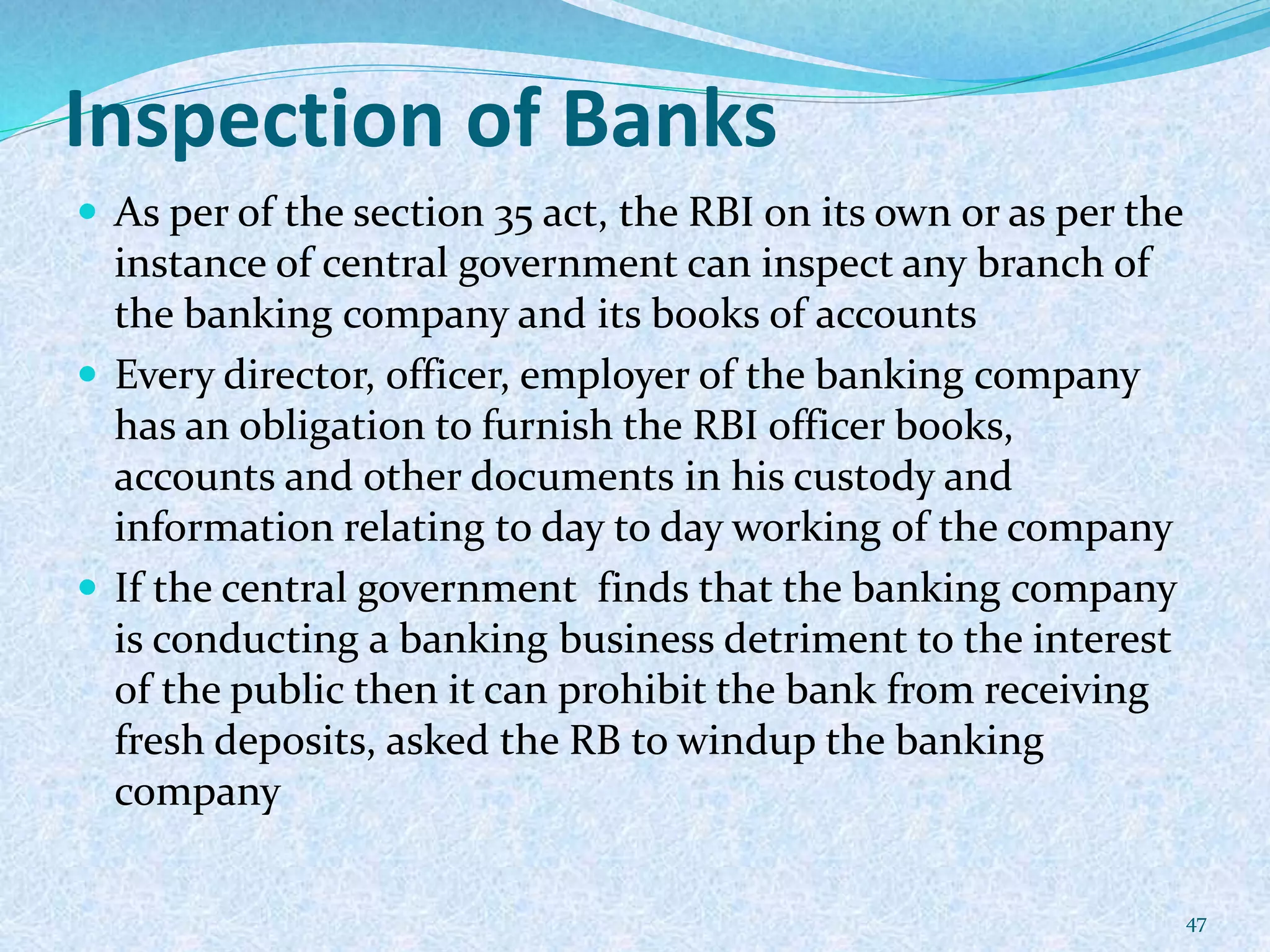 Inspection of Banks
 As per of the section 35 act, the RBI on its own or as per the
instance of central government can inspect any branch of
the banking company and its books of accounts
 Every director, officer, employer of the banking company
has an obligation to furnish the RBI officer books,
accounts and other documents in his custody and
information relating to day to day working of the company
 If the central government finds that the banking company
is conducting a banking business detriment to the interest
of the public then it can prohibit the bank from receiving
fresh deposits, asked the RB to windup the banking
company
47
 