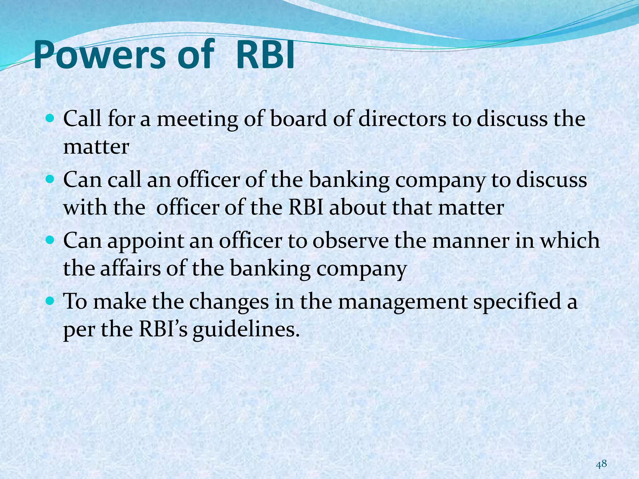 Powers of RBI
 Call for a meeting of board of directors to discuss the
matter
 Can call an officer of the banking company to discuss
with the officer of the RBI about that matter
 Can appoint an officer to observe the manner in which
the affairs of the banking company
 To make the changes in the management specified a
per the RBI’s guidelines.
48
 