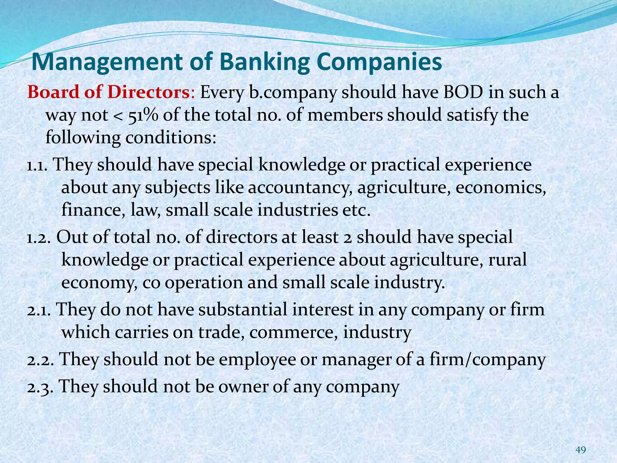 Management of Banking Companies
Board of Directors: Every b.company should have BOD in such a
way not < 51% of the total no. of members should satisfy the
following conditions:
1.1. They should have special knowledge or practical experience
about any subjects like accountancy, agriculture, economics,
finance, law, small scale industries etc.
1.2. Out of total no. of directors at least 2 should have special
knowledge or practical experience about agriculture, rural
economy, co operation and small scale industry.
2.1. They do not have substantial interest in any company or firm
which carries on trade, commerce, industry
2.2. They should not be employee or manager of a firm/company
2.3. They should not be owner of any company
49
 