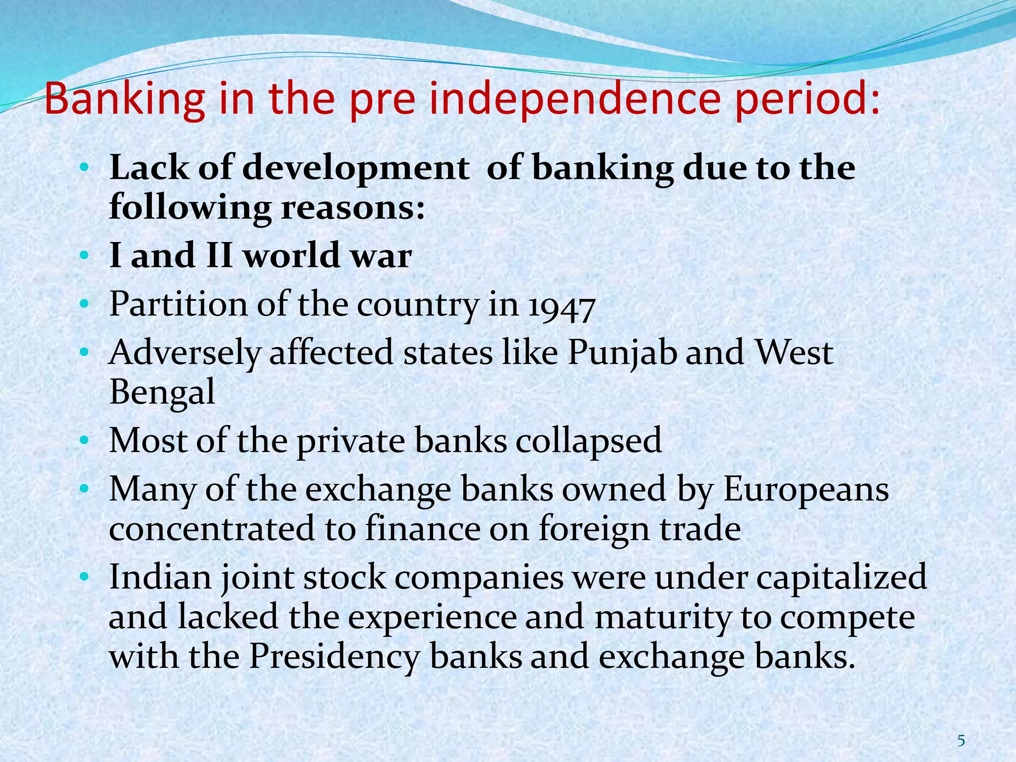 Banking in the pre independence period:
• Lack of development of banking due to the
following reasons:
• I and II world war
• Partition of the country in 1947
• Adversely affected states like Punjab and West
Bengal
• Most of the private banks collapsed
• Many of the exchange banks owned by Europeans
concentrated to finance on foreign trade
• Indian joint stock companies were under capitalized
and lacked the experience and maturity to compete
with the Presidency banks and exchange banks.
5
 