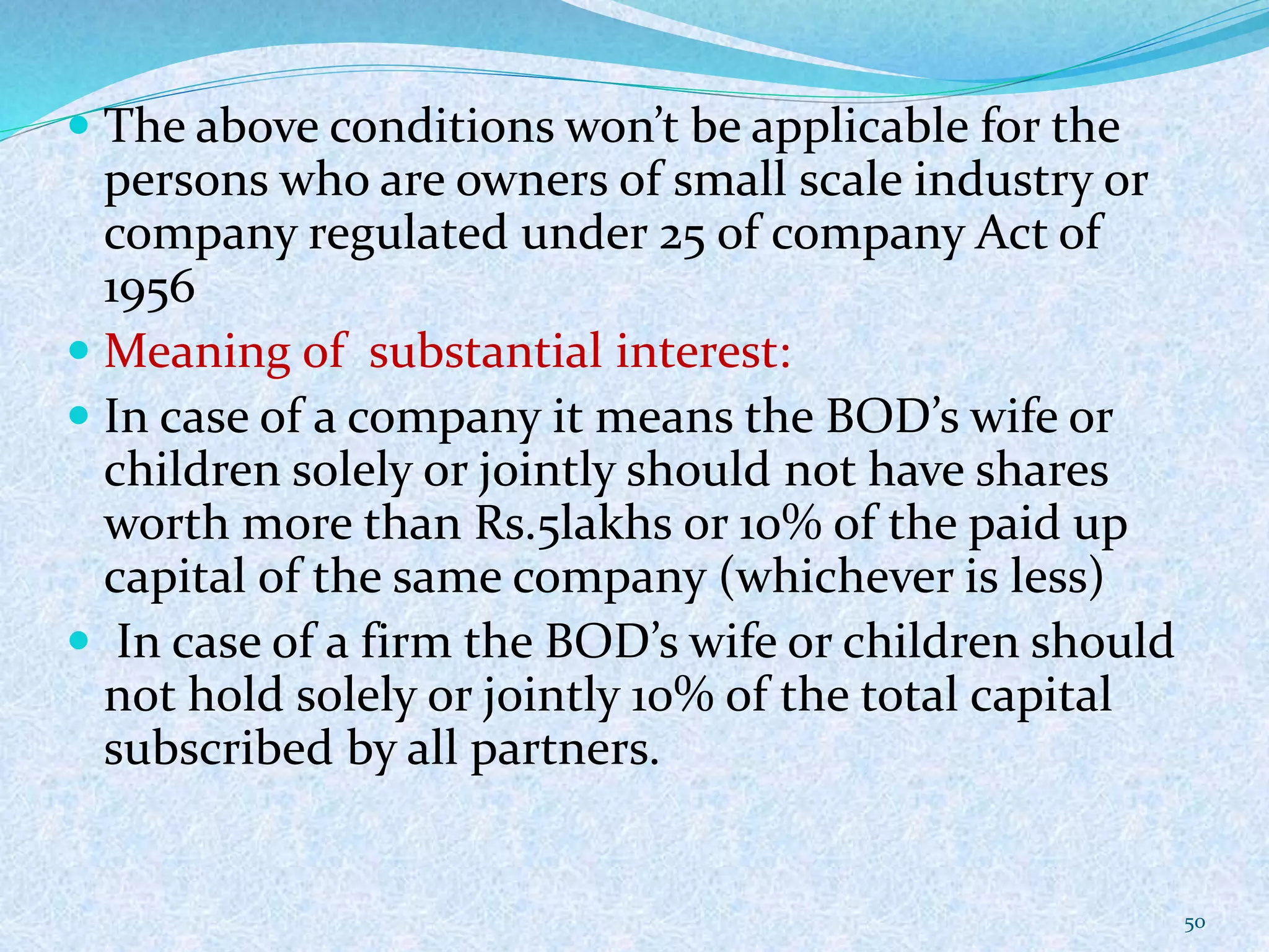  The above conditions won’t be applicable for the
persons who are owners of small scale industry or
company regulated under 25 of company Act of
1956
 Meaning of substantial interest:
 In case of a company it means the BOD’s wife or
children solely or jointly should not have shares
worth more than Rs.5lakhs or 10% of the paid up
capital of the same company (whichever is less)
 In case of a firm the BOD’s wife or children should
not hold solely or jointly 10% of the total capital
subscribed by all partners.
50
 
