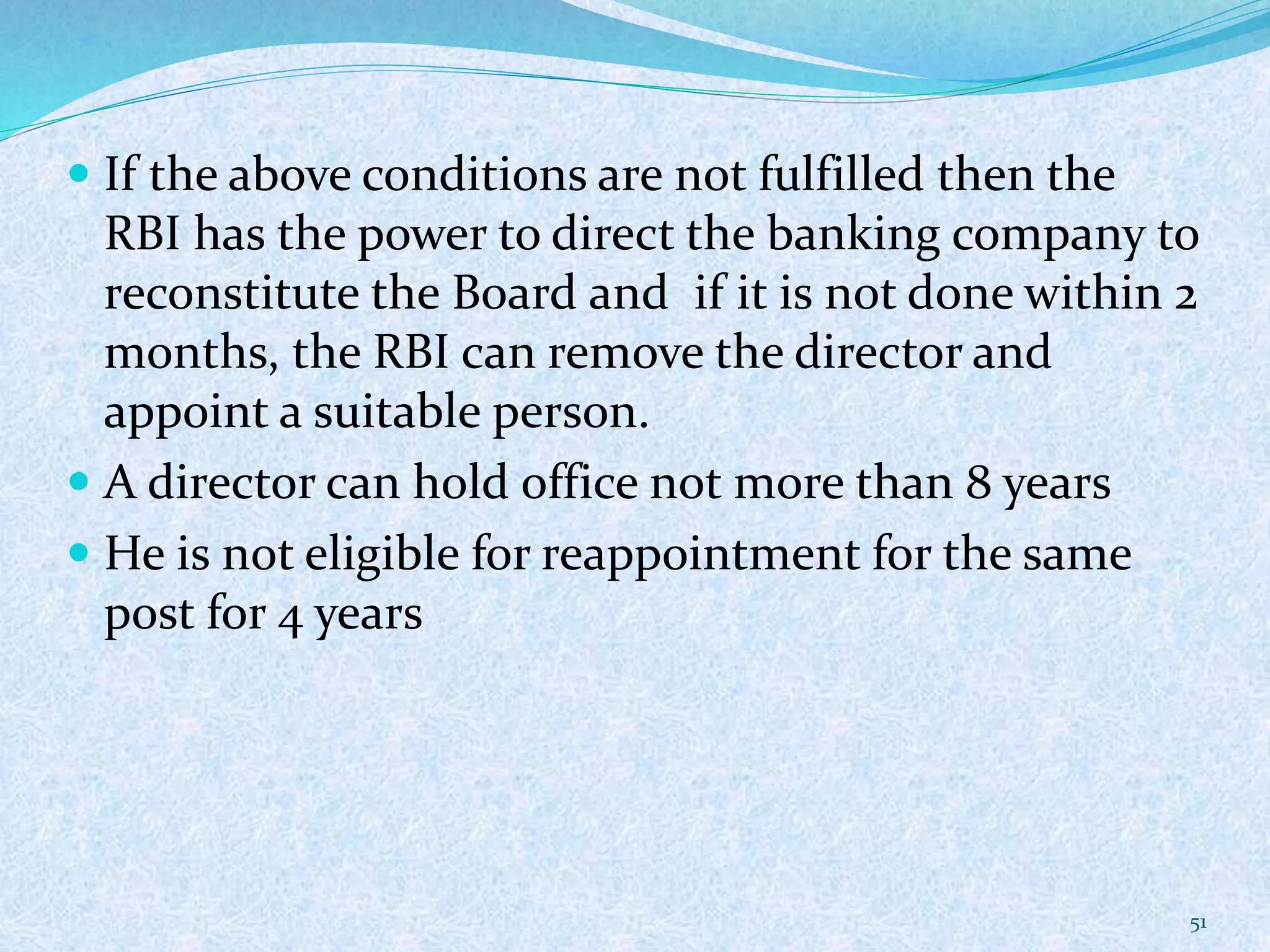  If the above conditions are not fulfilled then the
RBI has the power to direct the banking company to
reconstitute the Board and if it is not done within 2
months, the RBI can remove the director and
appoint a suitable person.
 A director can hold office not more than 8 years
 He is not eligible for reappointment for the same
post for 4 years
51
 