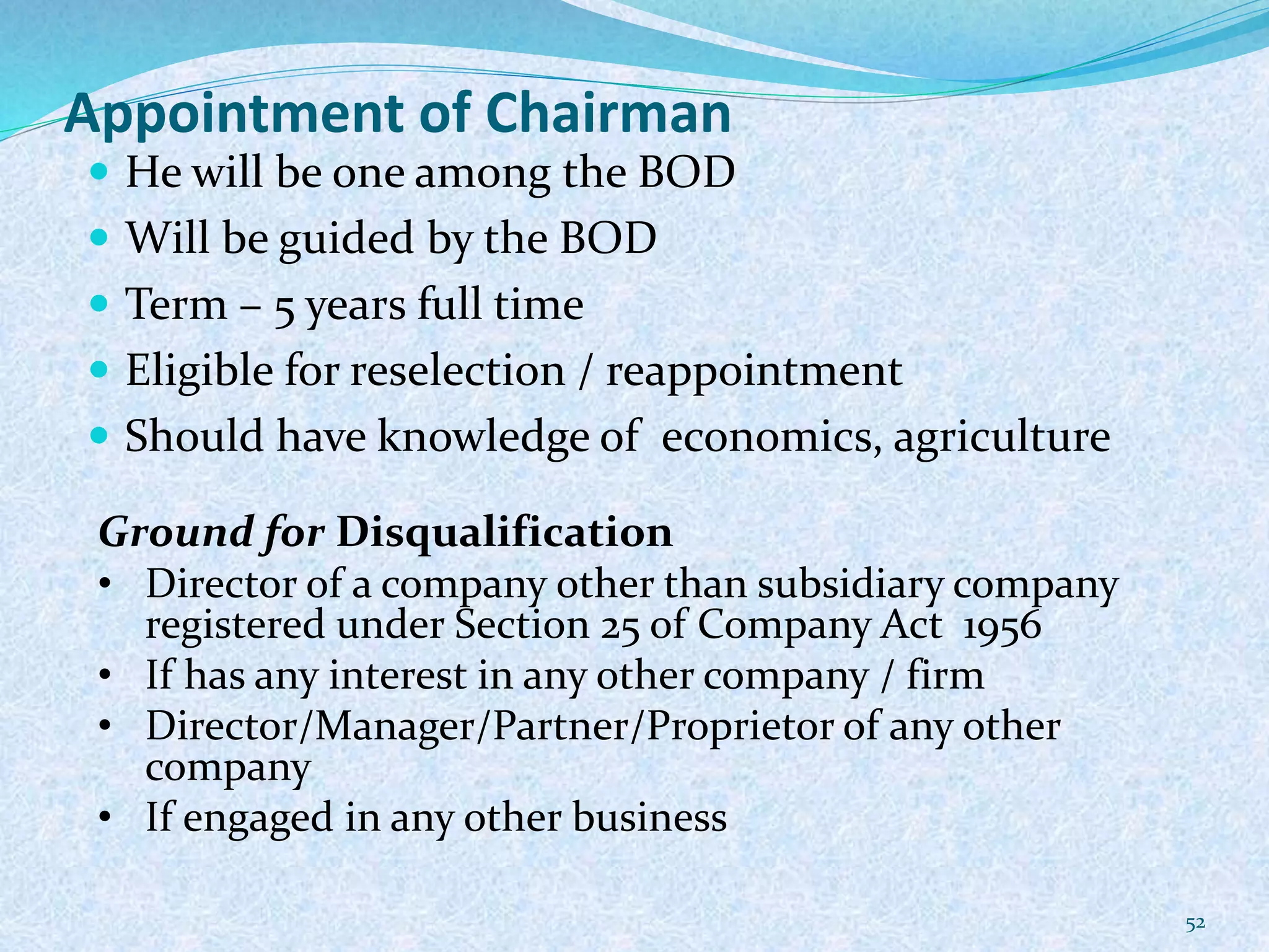 Appointment of Chairman
 He will be one among the BOD
 Will be guided by the BOD
 Term – 5 years full time
 Eligible for reselection / reappointment
 Should have knowledge of economics, agriculture
52
Ground for Disqualification
• Director of a company other than subsidiary company
registered under Section 25 of Company Act 1956
• If has any interest in any other company / firm
• Director/Manager/Partner/Proprietor of any other
company
• If engaged in any other business
 