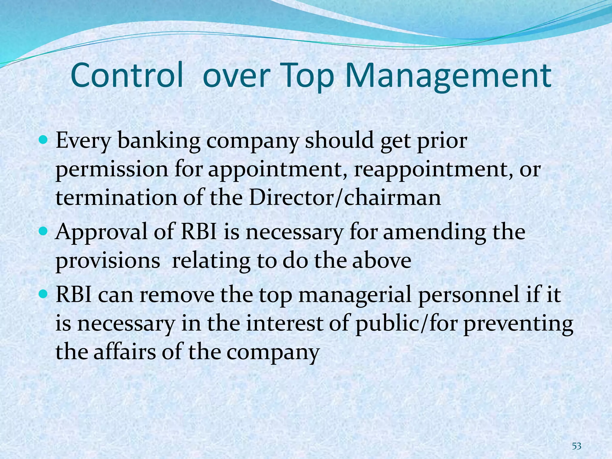 Control over Top Management
 Every banking company should get prior
permission for appointment, reappointment, or
termination of the Director/chairman
 Approval of RBI is necessary for amending the
provisions relating to do the above
 RBI can remove the top managerial personnel if it
is necessary in the interest of public/for preventing
the affairs of the company
53
 