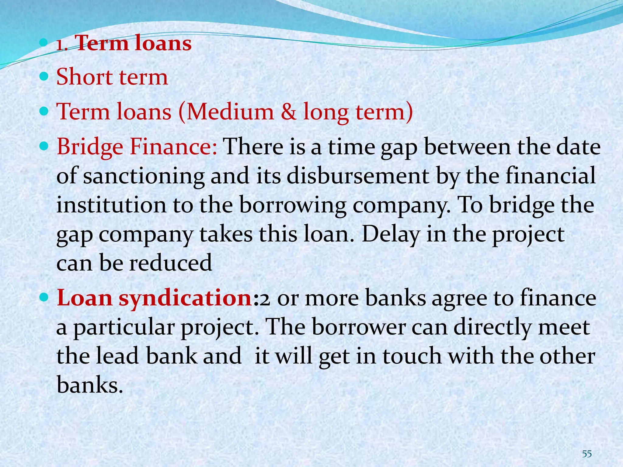  1. Term loans
 Short term
 Term loans (Medium & long term)
 Bridge Finance: There is a time gap between the date
of sanctioning and its disbursement by the financial
institution to the borrowing company. To bridge the
gap company takes this loan. Delay in the project
can be reduced
 Loan syndication:2 or more banks agree to finance
a particular project. The borrower can directly meet
the lead bank and it will get in touch with the other
banks.
55
 