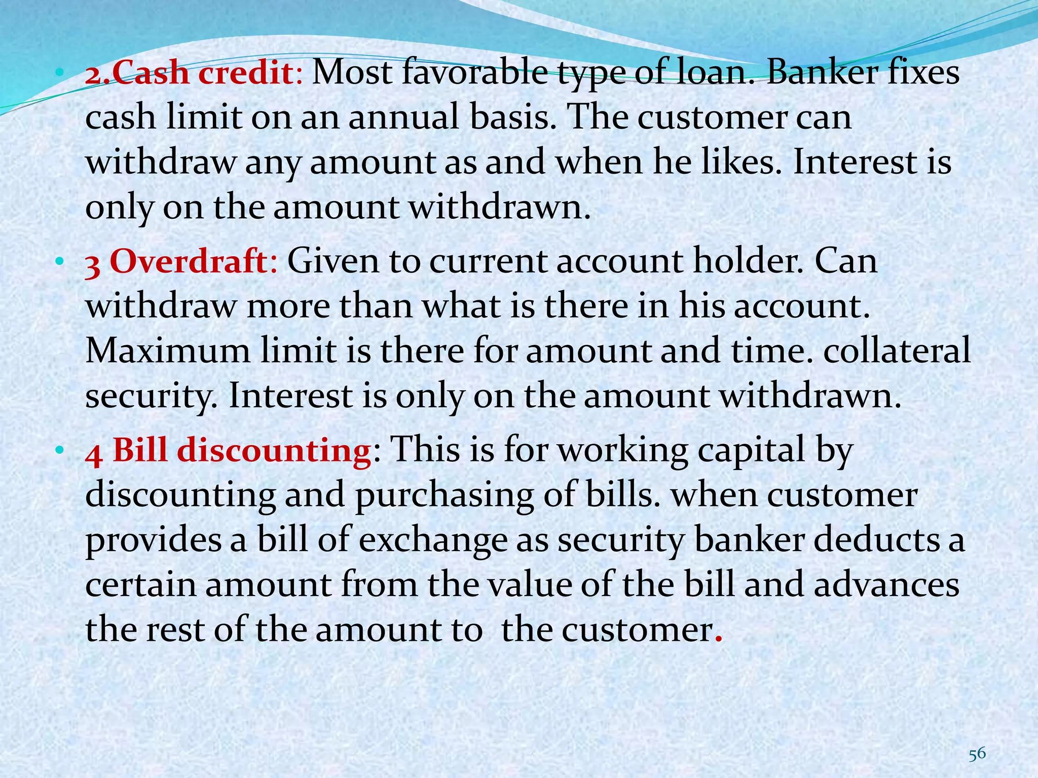 • 2.Cash credit: Most favorable type of loan. Banker fixes
cash limit on an annual basis. The customer can
withdraw any amount as and when he likes. Interest is
only on the amount withdrawn.
• 3 Overdraft: Given to current account holder. Can
withdraw more than what is there in his account.
Maximum limit is there for amount and time. collateral
security. Interest is only on the amount withdrawn.
• 4 Bill discounting: This is for working capital by
discounting and purchasing of bills. when customer
provides a bill of exchange as security banker deducts a
certain amount from the value of the bill and advances
the rest of the amount to the customer.
56
 