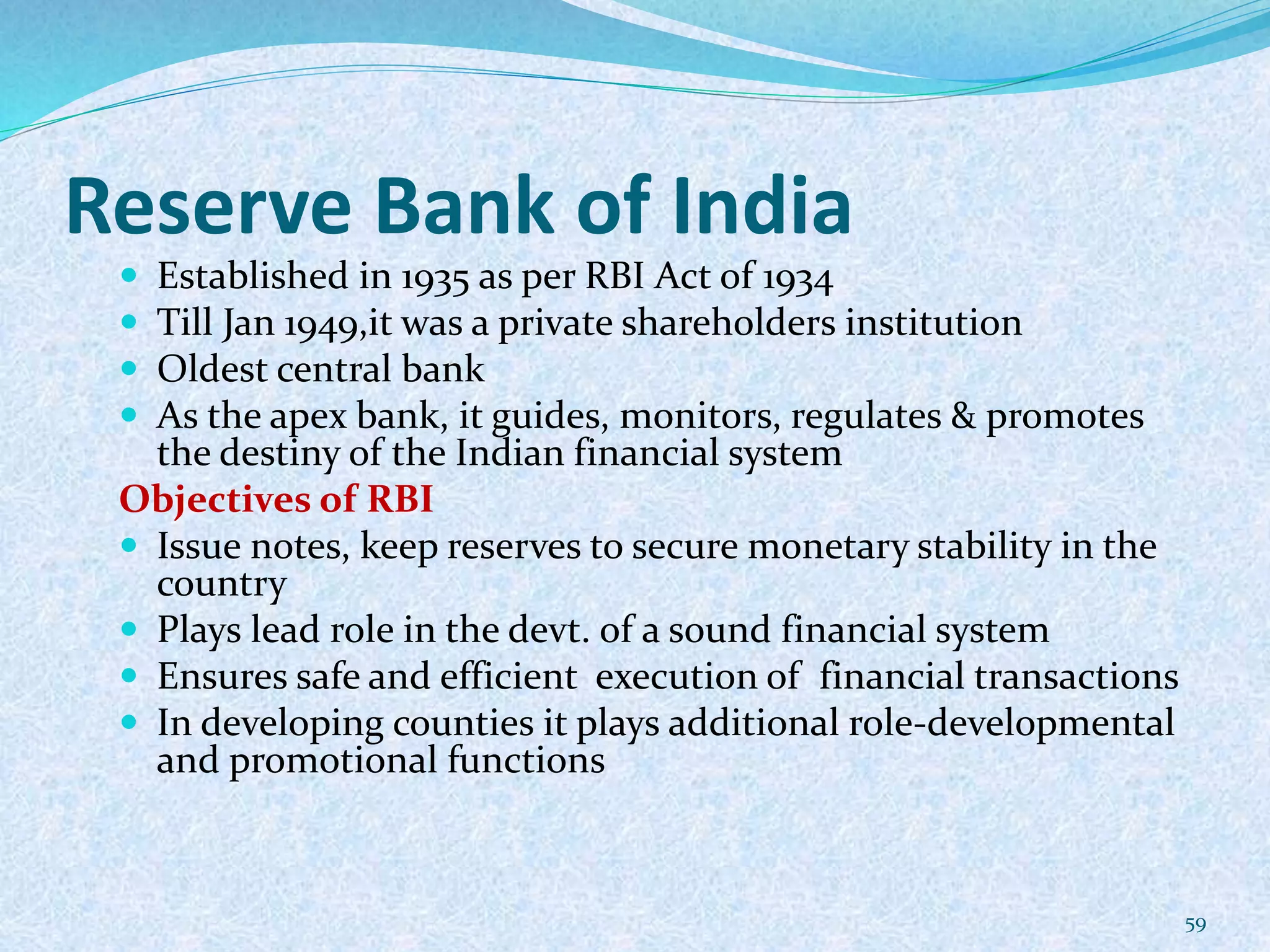 Reserve Bank of India
 Established in 1935 as per RBI Act of 1934
 Till Jan 1949,it was a private shareholders institution
 Oldest central bank
 As the apex bank, it guides, monitors, regulates & promotes
the destiny of the Indian financial system
Objectives of RBI
 Issue notes, keep reserves to secure monetary stability in the
country
 Plays lead role in the devt. of a sound financial system
 Ensures safe and efficient execution of financial transactions
 In developing counties it plays additional role-developmental
and promotional functions
59
 
