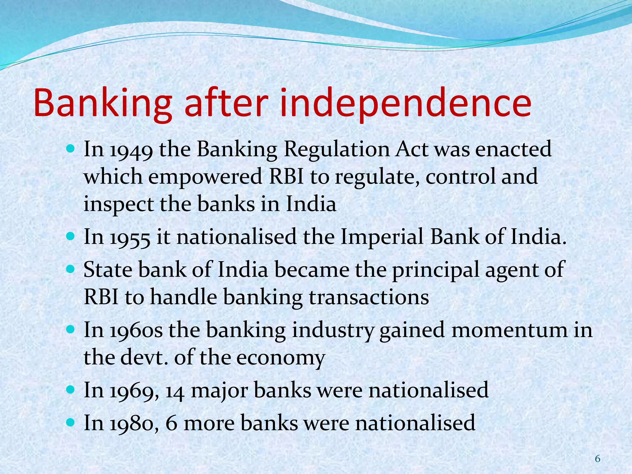Banking after independence
 In 1949 the Banking Regulation Act was enacted
which empowered RBI to regulate, control and
inspect the banks in India
 In 1955 it nationalised the Imperial Bank of India.
 State bank of India became the principal agent of
RBI to handle banking transactions
 In 1960s the banking industry gained momentum in
the devt. of the economy
 In 1969, 14 major banks were nationalised
 In 1980, 6 more banks were nationalised
6
 