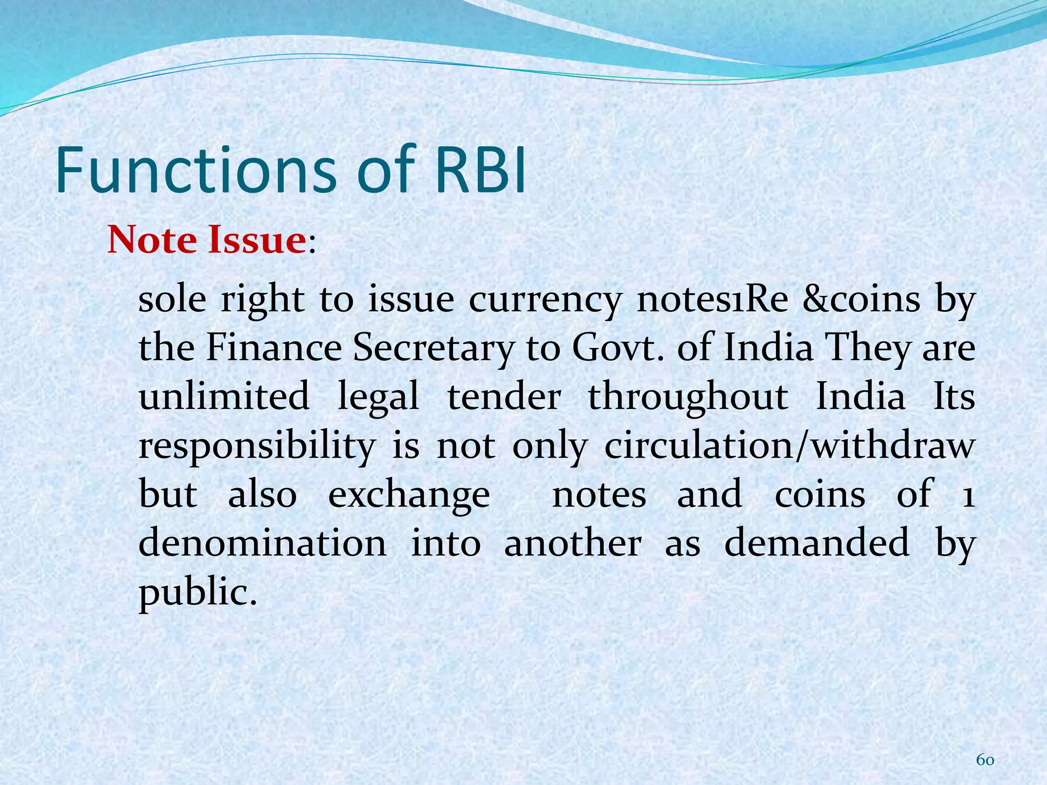 Functions of RBI
Note Issue:
sole right to issue currency notes1Re &coins by
the Finance Secretary to Govt. of India They are
unlimited legal tender throughout India Its
responsibility is not only circulation/withdraw
but also exchange notes and coins of 1
denomination into another as demanded by
public.
60
 