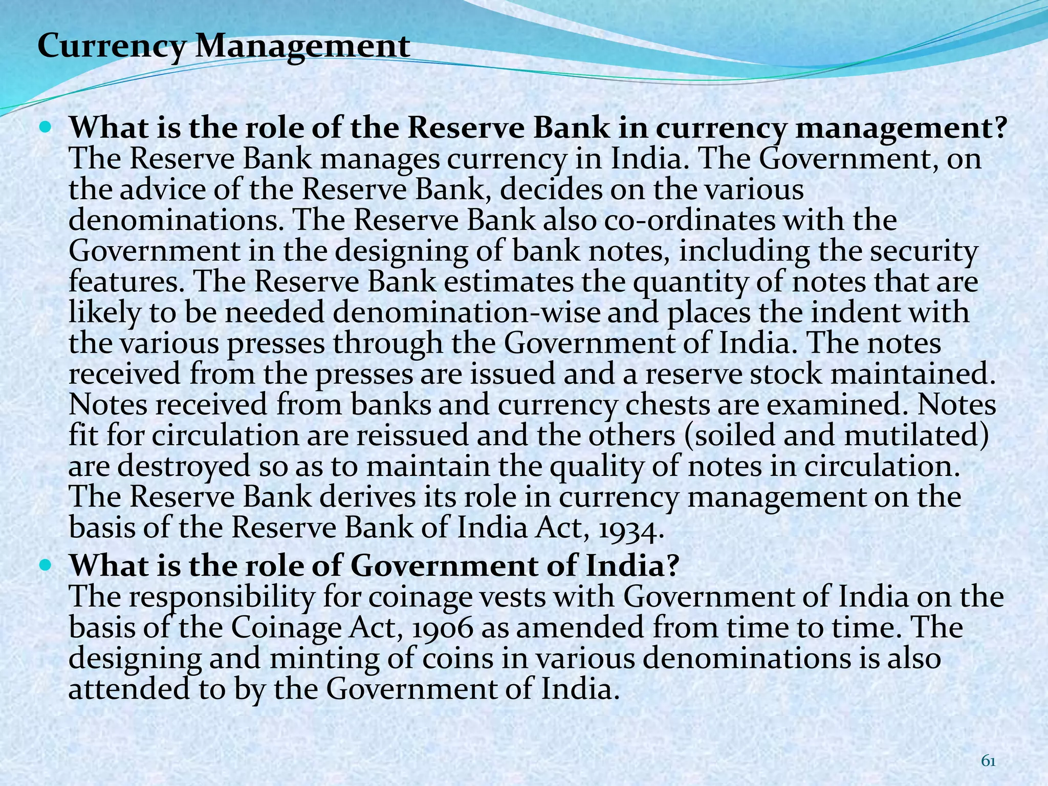 Currency Management
 What is the role of the Reserve Bank in currency management?
The Reserve Bank manages currency in India. The Government, on
the advice of the Reserve Bank, decides on the various
denominations. The Reserve Bank also co-ordinates with the
Government in the designing of bank notes, including the security
features. The Reserve Bank estimates the quantity of notes that are
likely to be needed denomination-wise and places the indent with
the various presses through the Government of India. The notes
received from the presses are issued and a reserve stock maintained.
Notes received from banks and currency chests are examined. Notes
fit for circulation are reissued and the others (soiled and mutilated)
are destroyed so as to maintain the quality of notes in circulation.
The Reserve Bank derives its role in currency management on the
basis of the Reserve Bank of India Act, 1934.
 What is the role of Government of India?
The responsibility for coinage vests with Government of India on the
basis of the Coinage Act, 1906 as amended from time to time. The
designing and minting of coins in various denominations is also
attended to by the Government of India.
61
 