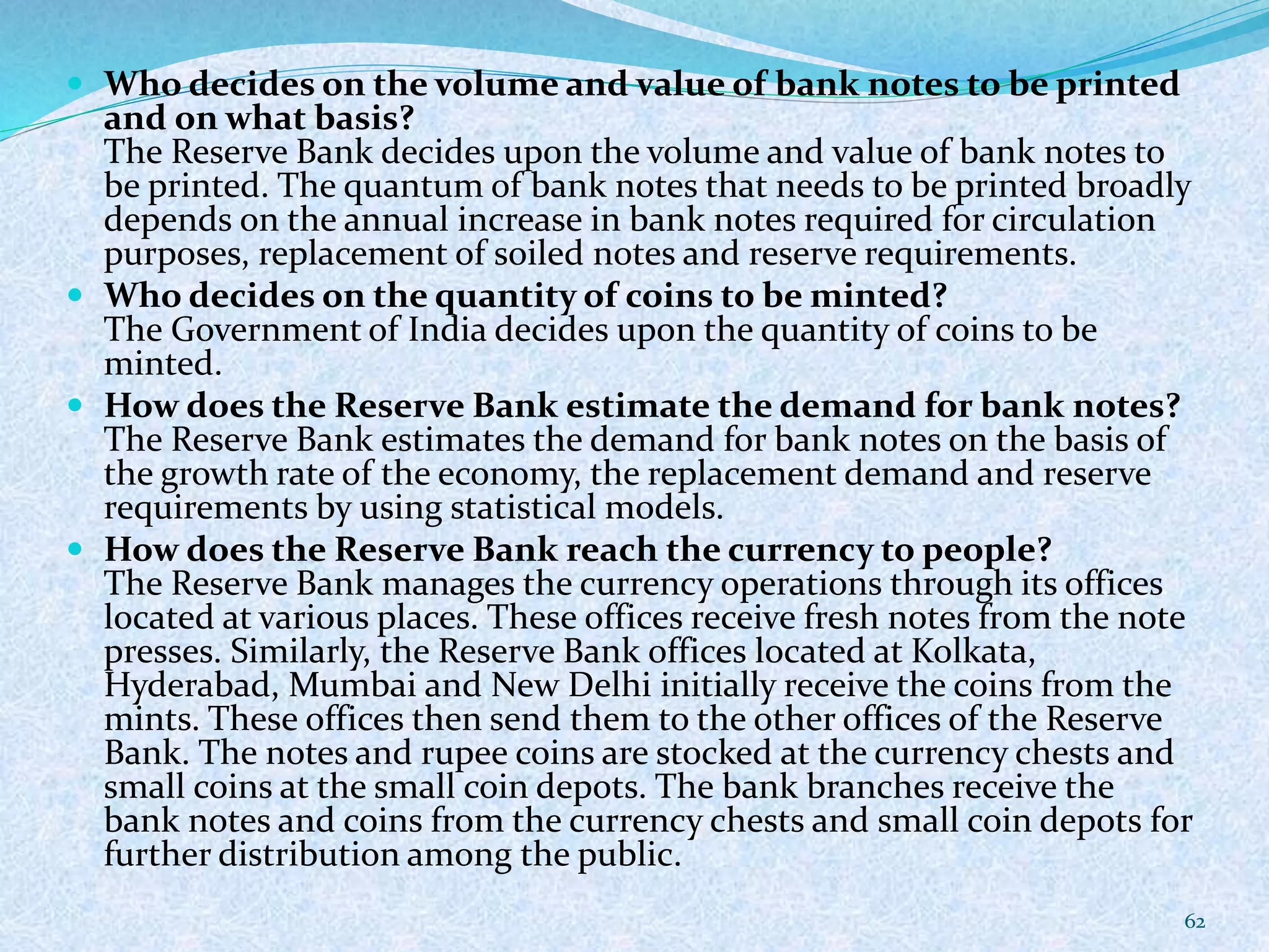  Who decides on the volume and value of bank notes to be printed
and on what basis?
The Reserve Bank decides upon the volume and value of bank notes to
be printed. The quantum of bank notes that needs to be printed broadly
depends on the annual increase in bank notes required for circulation
purposes, replacement of soiled notes and reserve requirements.
 Who decides on the quantity of coins to be minted?
The Government of India decides upon the quantity of coins to be
minted.
 How does the Reserve Bank estimate the demand for bank notes?
The Reserve Bank estimates the demand for bank notes on the basis of
the growth rate of the economy, the replacement demand and reserve
requirements by using statistical models.
 How does the Reserve Bank reach the currency to people?
The Reserve Bank manages the currency operations through its offices
located at various places. These offices receive fresh notes from the note
presses. Similarly, the Reserve Bank offices located at Kolkata,
Hyderabad, Mumbai and New Delhi initially receive the coins from the
mints. These offices then send them to the other offices of the Reserve
Bank. The notes and rupee coins are stocked at the currency chests and
small coins at the small coin depots. The bank branches receive the
bank notes and coins from the currency chests and small coin depots for
further distribution among the public.
62
 