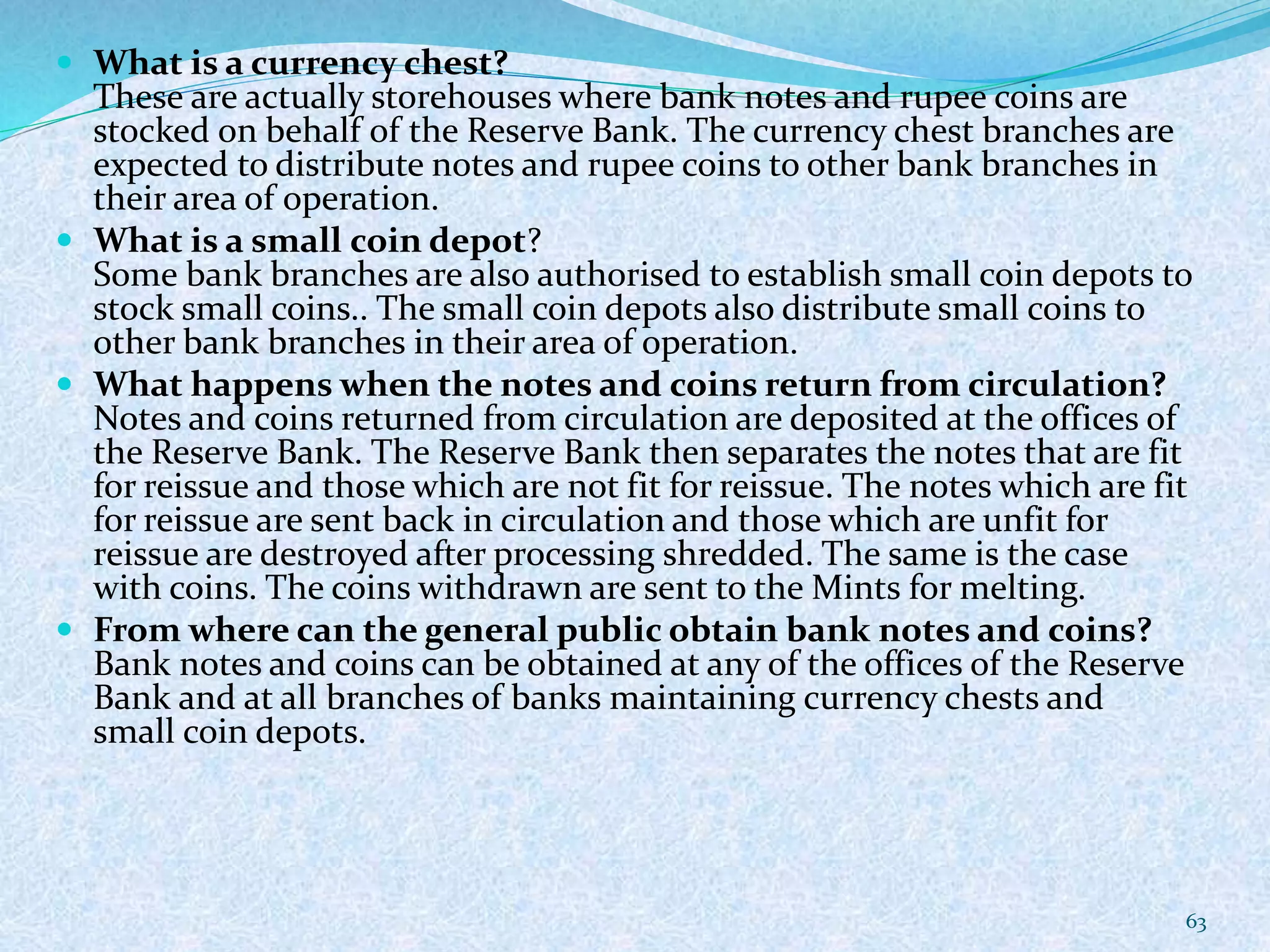  What is a currency chest?
These are actually storehouses where bank notes and rupee coins are
stocked on behalf of the Reserve Bank. The currency chest branches are
expected to distribute notes and rupee coins to other bank branches in
their area of operation.
 What is a small coin depot?
Some bank branches are also authorised to establish small coin depots to
stock small coins.. The small coin depots also distribute small coins to
other bank branches in their area of operation.
 What happens when the notes and coins return from circulation?
Notes and coins returned from circulation are deposited at the offices of
the Reserve Bank. The Reserve Bank then separates the notes that are fit
for reissue and those which are not fit for reissue. The notes which are fit
for reissue are sent back in circulation and those which are unfit for
reissue are destroyed after processing shredded. The same is the case
with coins. The coins withdrawn are sent to the Mints for melting.
 From where can the general public obtain bank notes and coins?
Bank notes and coins can be obtained at any of the offices of the Reserve
Bank and at all branches of banks maintaining currency chests and
small coin depots.
63
 