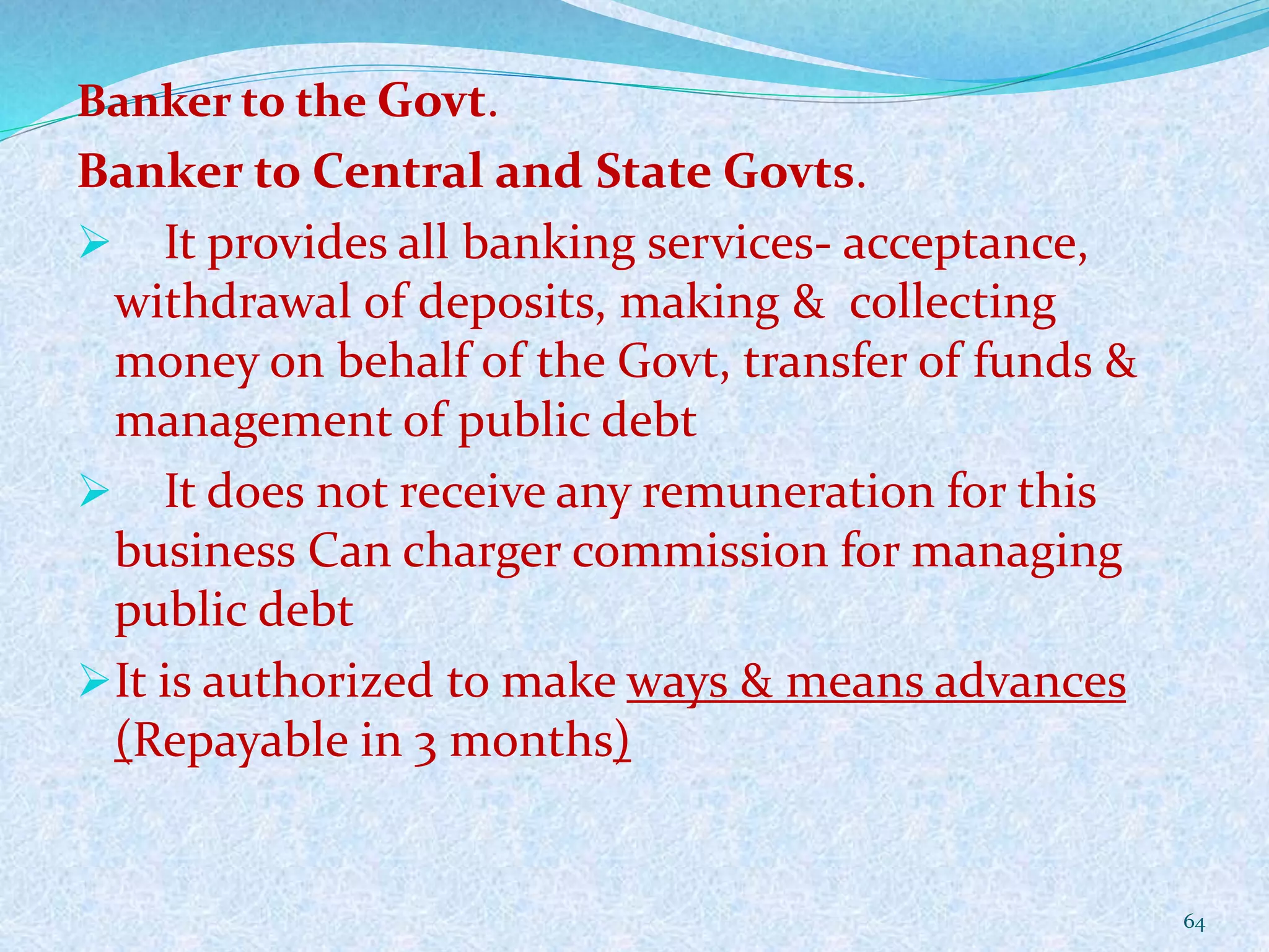Banker to the Govt.
Banker to Central and State Govts.
 It provides all banking services- acceptance,
withdrawal of deposits, making & collecting
money on behalf of the Govt, transfer of funds &
management of public debt
 It does not receive any remuneration for this
business Can charger commission for managing
public debt
It is authorized to make ways & means advances
(Repayable in 3 months)
64
 