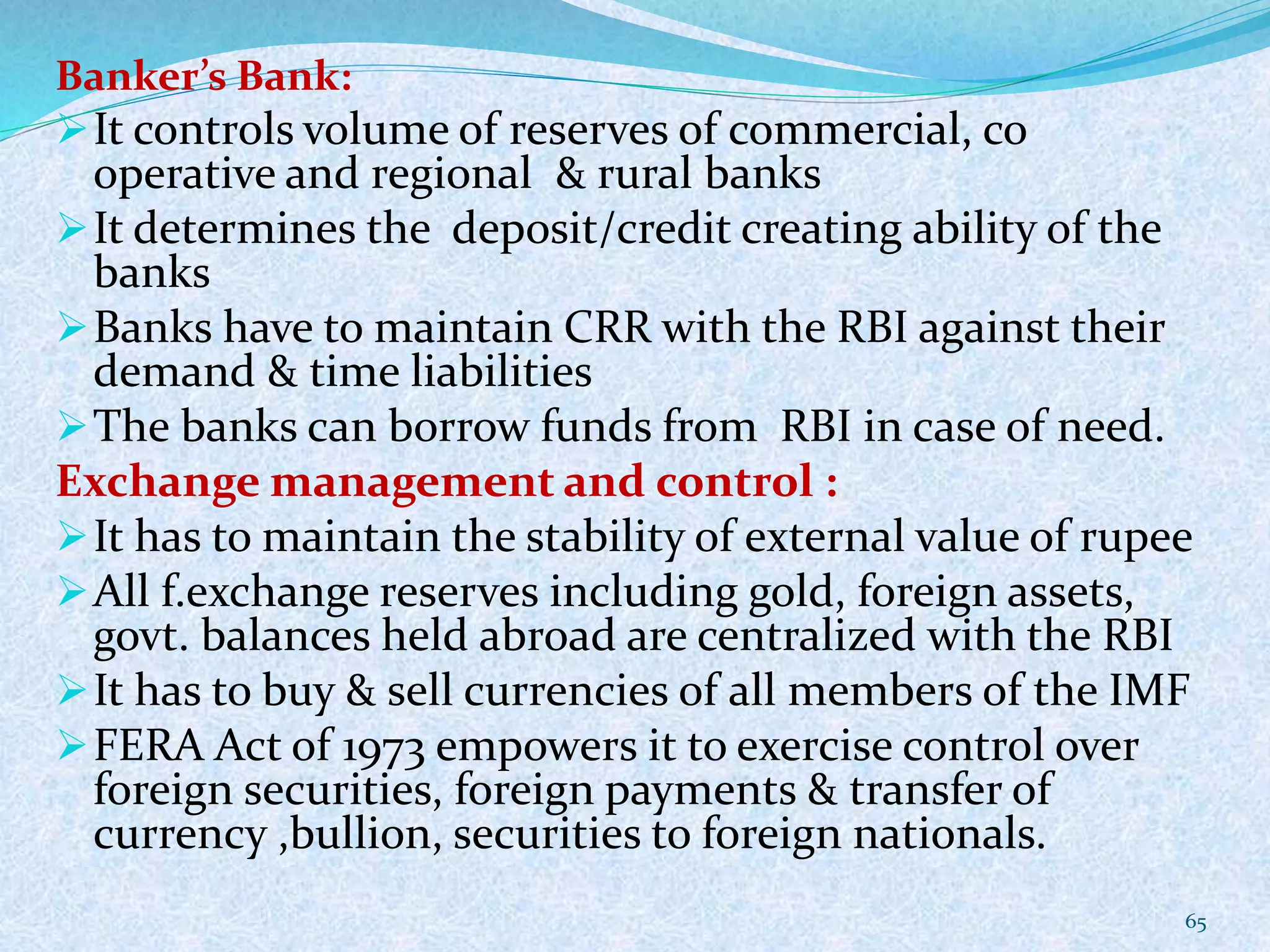 Banker’s Bank:
It controls volume of reserves of commercial, co
operative and regional & rural banks
It determines the deposit/credit creating ability of the
banks
Banks have to maintain CRR with the RBI against their
demand & time liabilities
The banks can borrow funds from RBI in case of need.
Exchange management and control :
It has to maintain the stability of external value of rupee
All f.exchange reserves including gold, foreign assets,
govt. balances held abroad are centralized with the RBI
It has to buy & sell currencies of all members of the IMF
FERA Act of 1973 empowers it to exercise control over
foreign securities, foreign payments & transfer of
currency ,bullion, securities to foreign nationals.
65
 