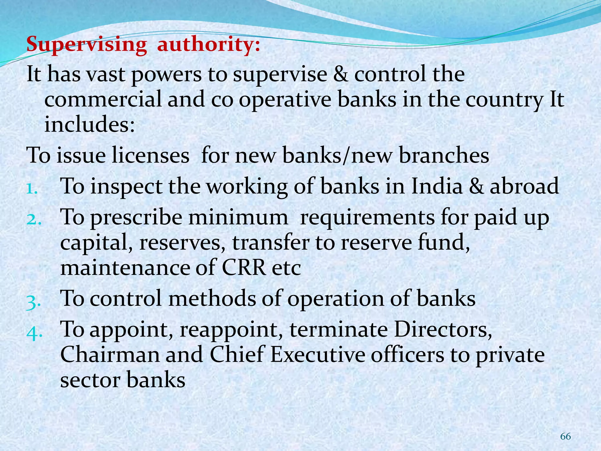 Supervising authority:
It has vast powers to supervise & control the
commercial and co operative banks in the country It
includes:
To issue licenses for new banks/new branches
1. To inspect the working of banks in India & abroad
2. To prescribe minimum requirements for paid up
capital, reserves, transfer to reserve fund,
maintenance of CRR etc
3. To control methods of operation of banks
4. To appoint, reappoint, terminate Directors,
Chairman and Chief Executive officers to private
sector banks
66
 
