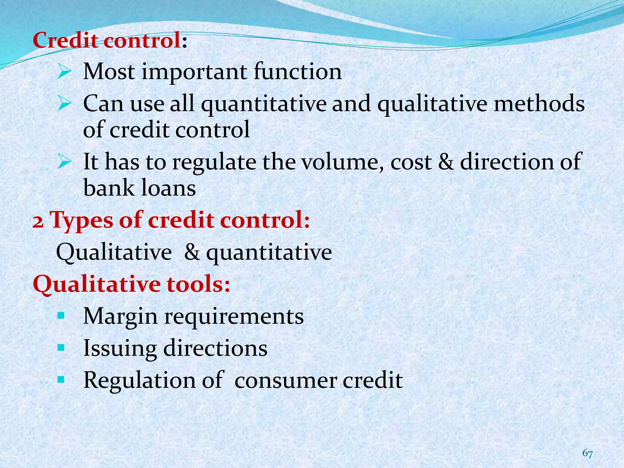 Credit control:
 Most important function
 Can use all quantitative and qualitative methods
of credit control
 It has to regulate the volume, cost & direction of
bank loans
2 Types of credit control:
Qualitative & quantitative
Qualitative tools:
 Margin requirements
 Issuing directions
 Regulation of consumer credit
67
 