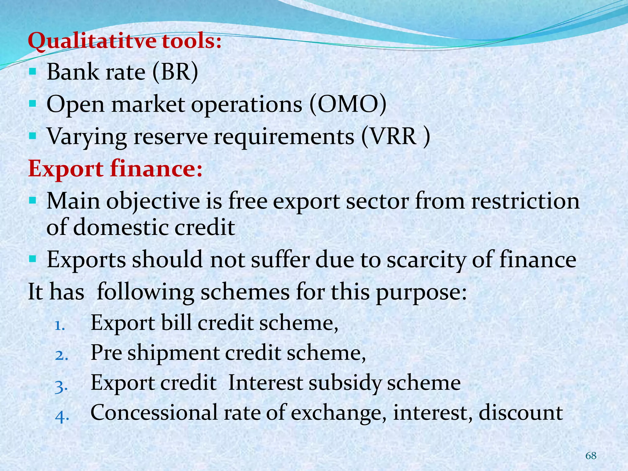 Qualitatitve tools:
 Bank rate (BR)
 Open market operations (OMO)
 Varying reserve requirements (VRR )
Export finance:
 Main objective is free export sector from restriction
of domestic credit
 Exports should not suffer due to scarcity of finance
It has following schemes for this purpose:
1. Export bill credit scheme,
2. Pre shipment credit scheme,
3. Export credit Interest subsidy scheme
4. Concessional rate of exchange, interest, discount
68
 
