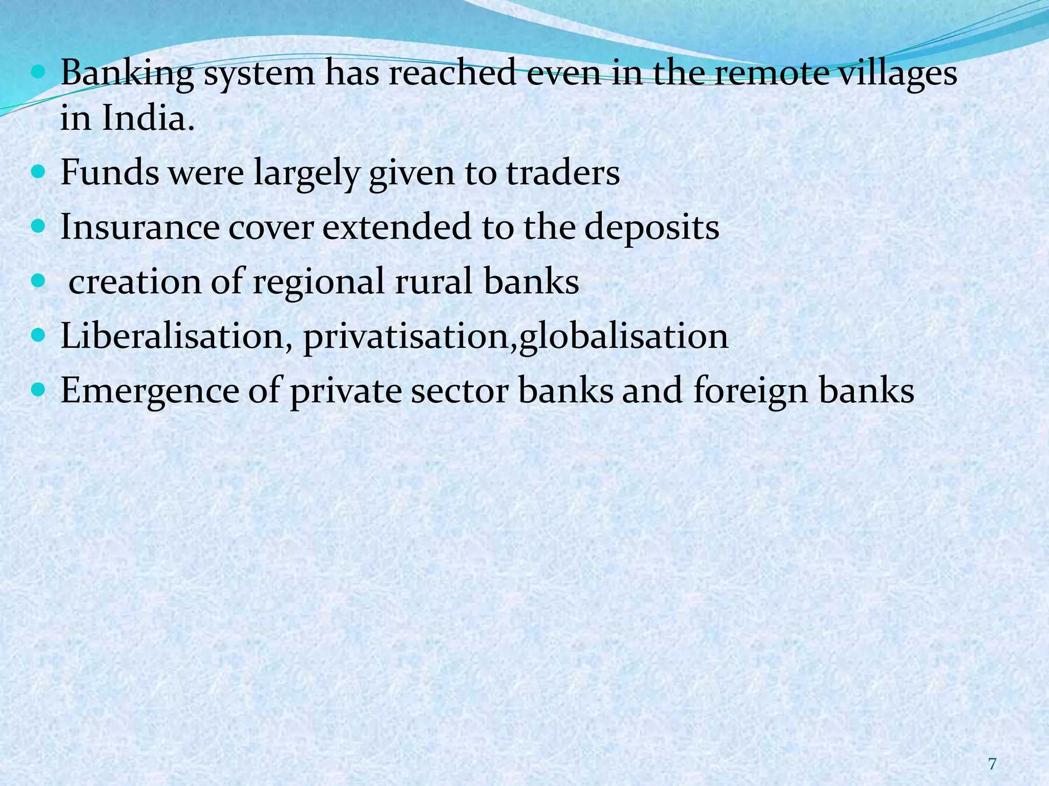  Banking system has reached even in the remote villages
in India.
 Funds were largely given to traders
 Insurance cover extended to the deposits
 creation of regional rural banks
 Liberalisation, privatisation,globalisation
 Emergence of private sector banks and foreign banks
7
 