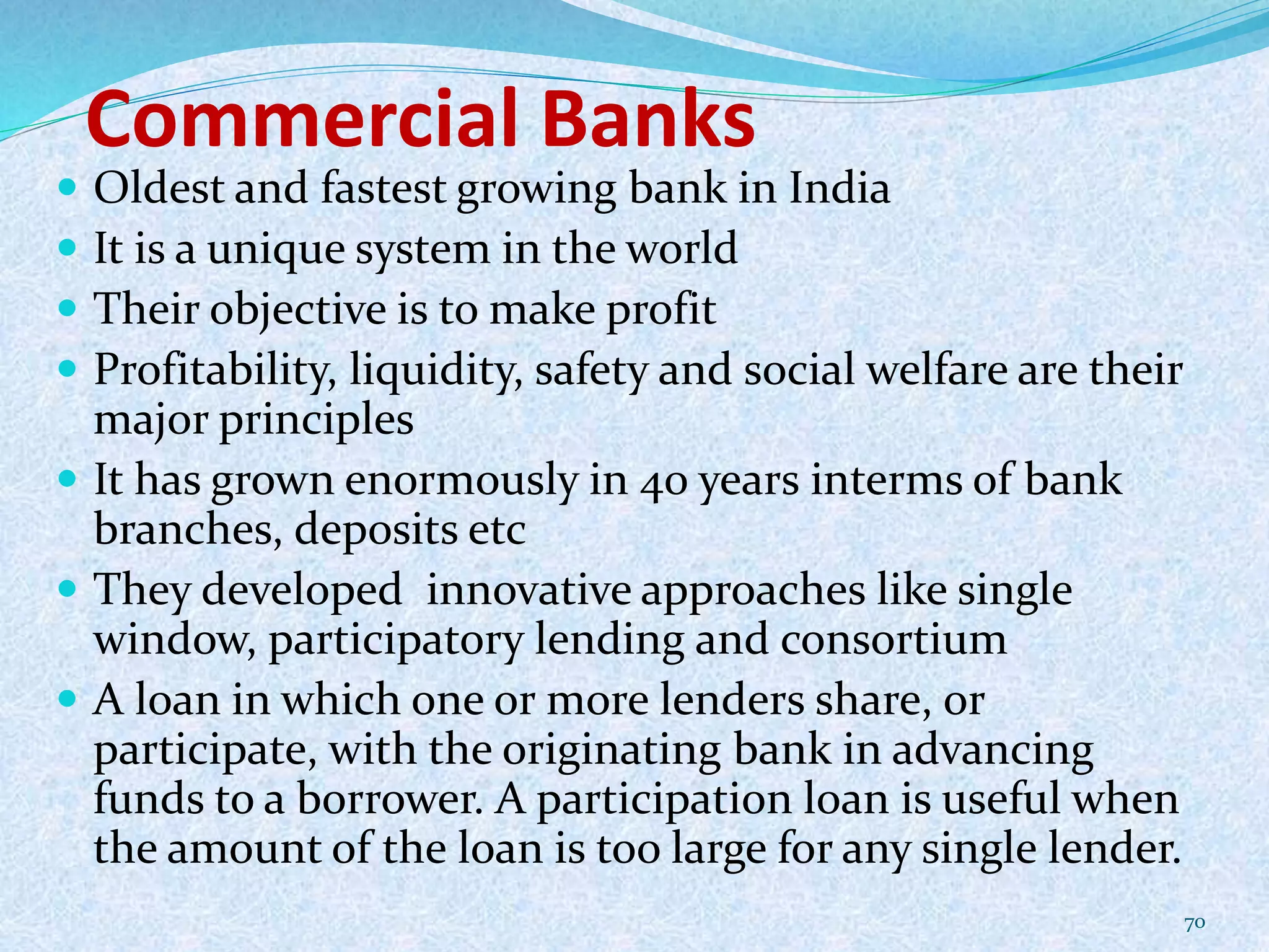 Commercial Banks
 Oldest and fastest growing bank in India
 It is a unique system in the world
 Their objective is to make profit
 Profitability, liquidity, safety and social welfare are their
major principles
 It has grown enormously in 40 years interms of bank
branches, deposits etc
 They developed innovative approaches like single
window, participatory lending and consortium
 A loan in which one or more lenders share, or
participate, with the originating bank in advancing
funds to a borrower. A participation loan is useful when
the amount of the loan is too large for any single lender.
70
 