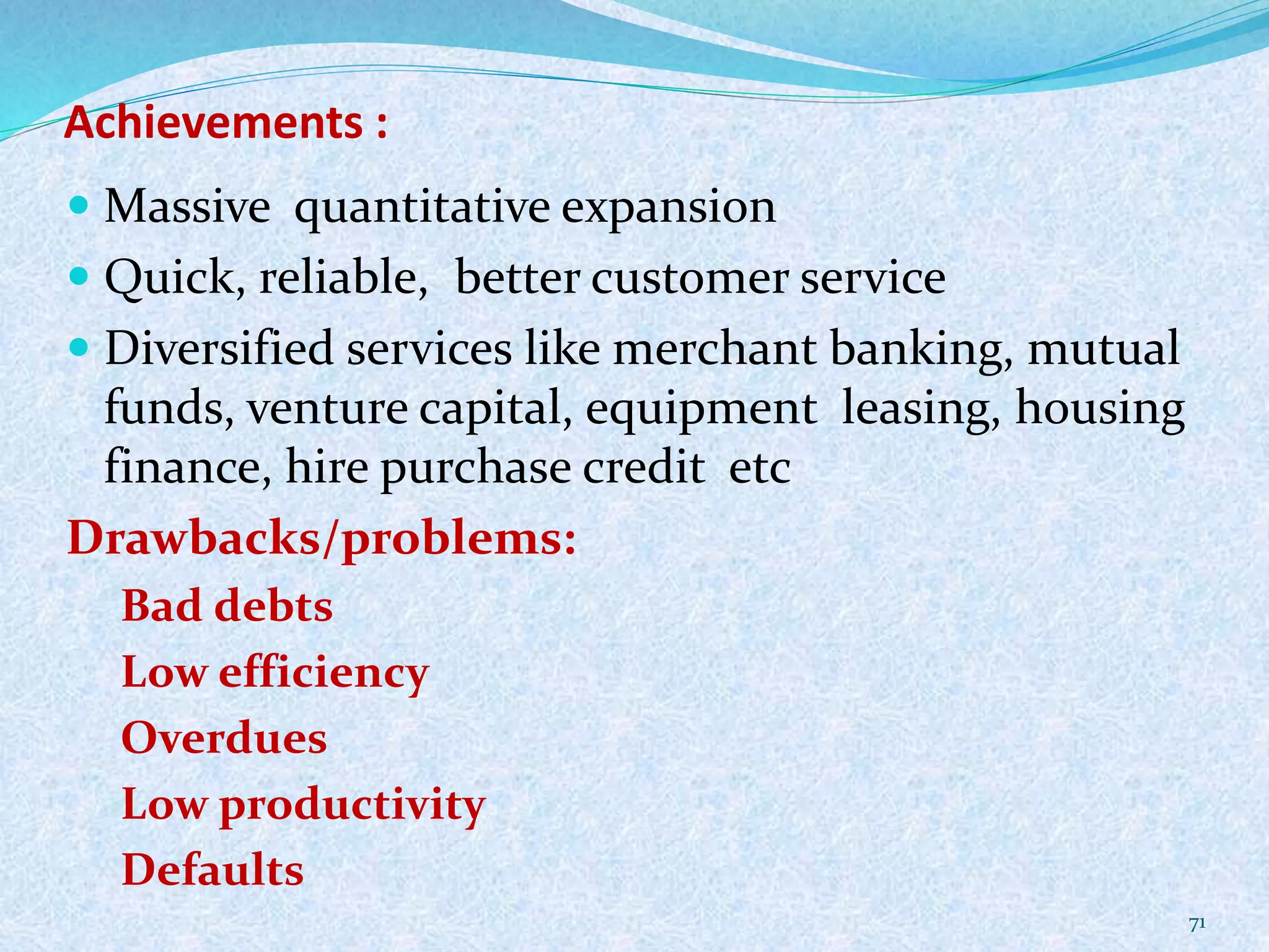 Achievements :
 Massive quantitative expansion
 Quick, reliable, better customer service
 Diversified services like merchant banking, mutual
funds, venture capital, equipment leasing, housing
finance, hire purchase credit etc
Drawbacks/problems:
Bad debts
Low efficiency
Overdues
Low productivity
Defaults
71
 