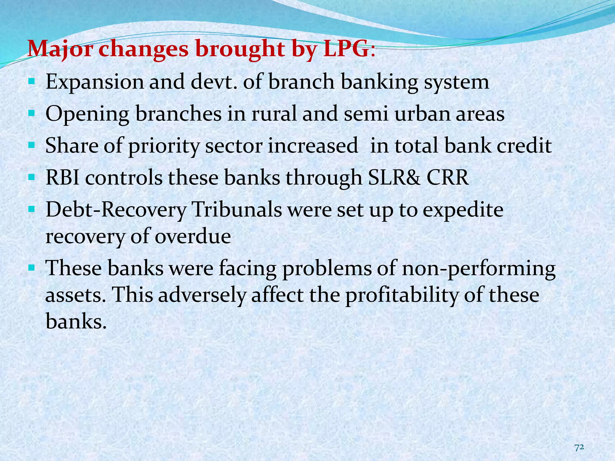 Major changes brought by LPG:
 Expansion and devt. of branch banking system
 Opening branches in rural and semi urban areas
 Share of priority sector increased in total bank credit
 RBI controls these banks through SLR& CRR
 Debt-Recovery Tribunals were set up to expedite
recovery of overdue
 These banks were facing problems of non-performing
assets. This adversely affect the profitability of these
banks.
72
 