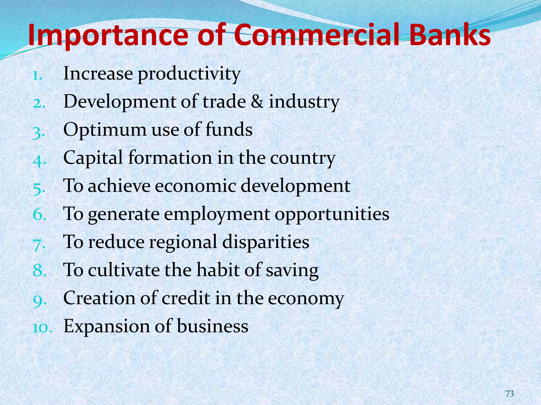 Importance of Commercial Banks
1. Increase productivity
2. Development of trade & industry
3. Optimum use of funds
4. Capital formation in the country
5. To achieve economic development
6. To generate employment opportunities
7. To reduce regional disparities
8. To cultivate the habit of saving
9. Creation of credit in the economy
10. Expansion of business
73
 